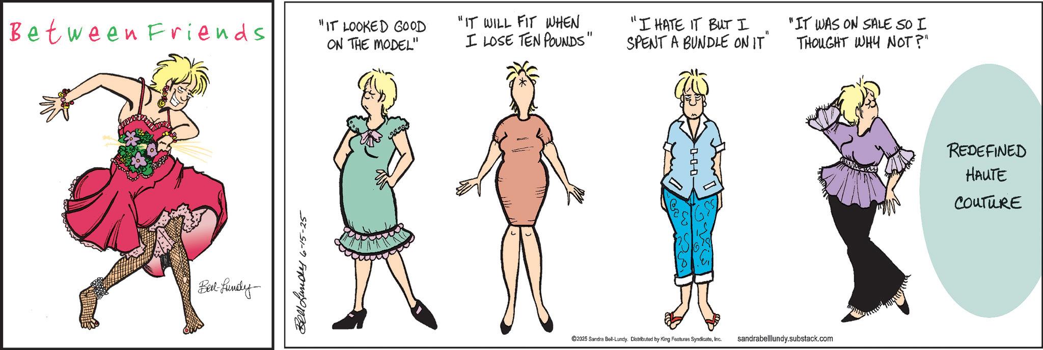 Clip art OCR: Between Friends Belt-fundy Bell und 6-15-25 "IT LOOKED GOOD ON THE MODEL" "IT WILL FIT WHEN I LOSE TEN POUNDS" "I HATE IT BUT I 11 SPENT A BUNDLE ON IT" "IT WAS ON SALE SO I ©2025 Sandra Boll-Lundy. Distributed by King Features SyndicateInc. sandrabelllundy.substack.com THOUGHT WHY NOT?" REDEFINED HAUTE COUTURE Between Friends Belt - fundy Bell und 6-15-25 " IT LOOKED GOOD ON THE MODEL " " IT WILL FIT WHEN I LOSE TEN POUNDS " " I HATE IT BUT I 11 SPENT A BUNDLE ON IT " " IT WAS ON SALE SO I © 2025 Sandra Boll - Lundy . Distributed by King Features SyndicateInc. sandrabelllundy.substack.com THOUGHT WHY NOT ? " REDEFINED HAUTE COUTURE