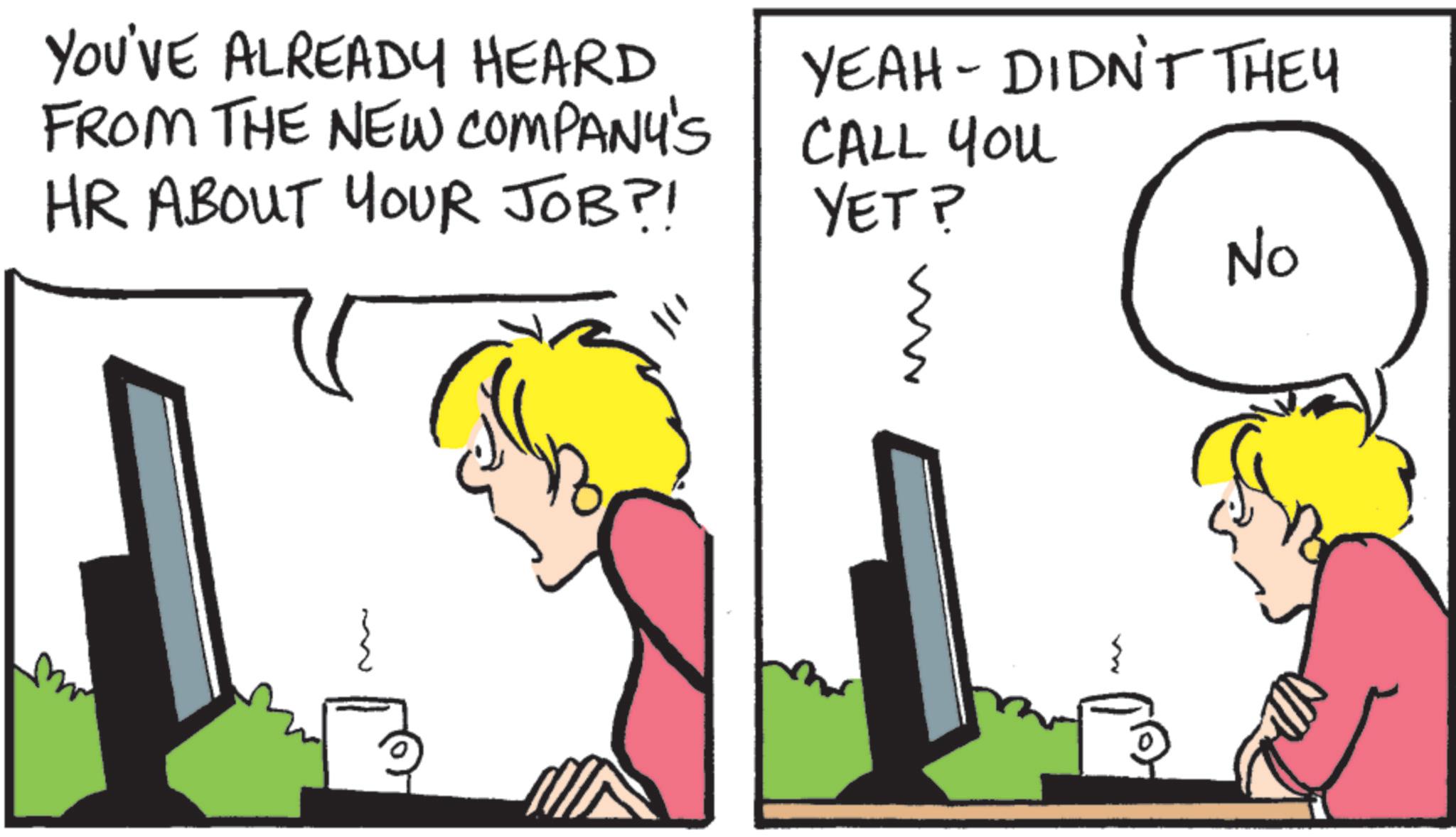 Pleased OCR: ~ YOU'VE ALREADY HEARD FROM THE NEW COMPANY'S HR ABOUT YOUR JOB?! YEAH - DIDN'T THEY CALL You YET? No ~ YOU'VE ALREADY HEARD FROM THE NEW COMPANY'S HR ABOUT YOUR JOB ?! YEAH - DIDN'T THEY CALL You YET ? No