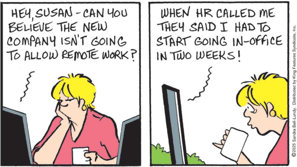 Animation OCR: HEYSUSAN - CAN YOU BELIEVE THE NEW COMPANY ISN'T GOING TO ALLOW REMOTE WORK? WHEN HR CALLED ME THEY SAID I HAD TO START GOING IN-OFFICE IN TWO WEEKS! ©2025 Sandra Bell-Lundy. Distributed by King Features SyndicateInc. HEYSUSAN - CAN YOU BELIEVE THE NEW COMPANY ISN'T GOING TO ALLOW REMOTE WORK ? WHEN HR CALLED ME THEY SAID I HAD TO START GOING IN - OFFICE IN TWO WEEKS ! © 2025 Sandra Bell - Lundy . Distributed by King Features Syndicate