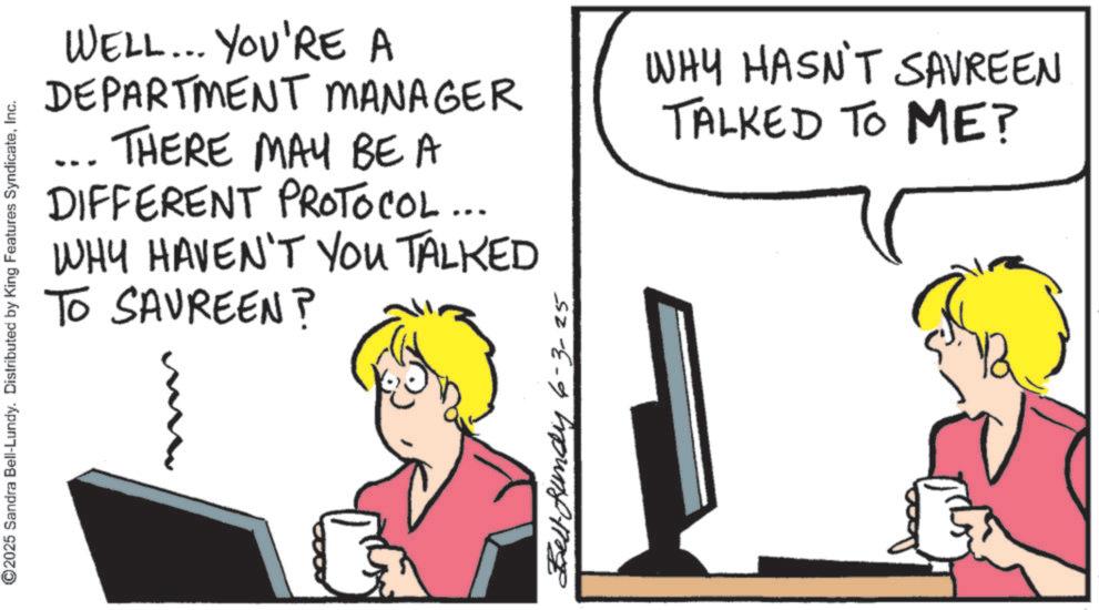 Computer OCR: ©2025 Sandra Bell-Lundy. Distributed by King Features SyndicateInc. WELL... YOU'RE A DEPARTMENT MANAGER THERE MAY BE A DIFFERENT PROTOCOL... WHY HAVEN'T YOU TALKED TO SAUREEN? WHY HASN'T SAVREEN TALKED TO ME? Bundy 6-3- © 2025 Sandra Bell - Lundy . Distributed by King Features SyndicateInc. WELL ... YOU'RE A DEPARTMENT MANAGER THERE MAY BE A DIFFERENT PROTOCOL ... WHY HAVEN'T YOU TALKED TO SAUREEN ? WHY HASN'T SAVREEN TALKED TO ME ? Bundy 6-3-