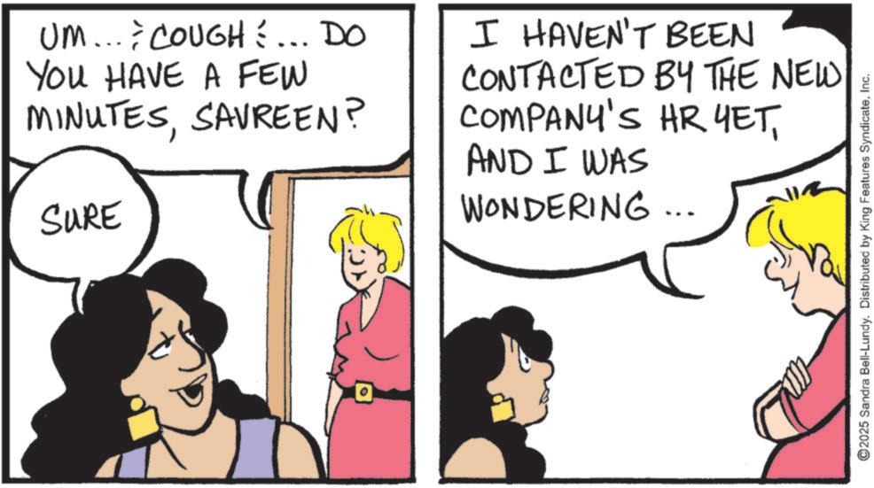 Comic book OCR: UM... COUGH... DO YOU HAVE A FEW MINUTESSAVREEN? SURE I HAVEN'T BEEN CONTACTED BY THE NEW COMPANY'S HR YETAND I WAS WONDERING... ©2025 Sandra Bell-Lundy. Distributed by King Features SyndicateInc. UM ... COUGH ... DO YOU HAVE A FEW MINUTESSAVREEN ? SURE I HAVEN'T BEEN CONTACTED BY THE NEW COMPANY'S HR YETAND I WAS WONDERING ... © 2025 Sandra Bell - Lundy . Distributed by King Features Syndicate