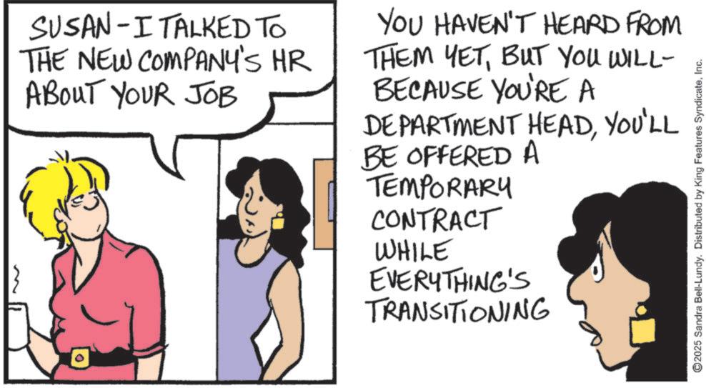Fiction OCR: } SUSAN-I TALKED TO THE NEW COMPANY'S HR ABOUT YOUR JOB YOU HAVEN'T HEARD FROM THEM YETBUT YOU WILL- BECAUSE YOU'RE A DEPARTMENT HEADYOU'LL BE OFFERED A TEMPORARY CONTRACT WHILE EVERYTHING'S TRANSITIONING ©2025 Sandra Bell-Lundy. Distributed by King Features SyndicateInc. } SUSAN - I TALKED TO THE NEW COMPANY'S HR ABOUT YOUR JOB YOU HAVEN'T HEARD FROM THEM YETBUT YOU WILL- BECAUSE YOU'RE A DEPARTMENT HEADYOU'LL BE OFFERED A TEMPORARY CONTRACT WHILE EVERYTHING'S TRANSITIONING © 2025 Sandra Bell - Lundy . Distributed by King Features Syndicate