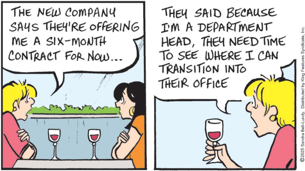 Animation OCR: ©2025 Sandra Bell-Lundy. Distributed by King Features SyndicateInc. THE NEW COMPANY SAYS THEY'RE OFFERING ME A SIX-MONTH CONTRACT FOR NOW... THEY SAID BECAUSE I'M A DEPARTMENT HEADTHEY NEED TIME TO SEE WHERE I CAN TRANSITION INTO THEIR OFFICE D Dain © 2025 Sandra Bell - Lundy . Distributed by King Features SyndicateInc. THE NEW COMPANY SAYS THEY'RE OFFERING ME A SIX - MONTH CONTRACT FOR NOW ... THEY SAID BECAUSE I'M A DEPARTMENT HEADTHEY NEED TIME TO SEE WHERE I CAN TRANSITION INTO THEIR OFFICE D Dain