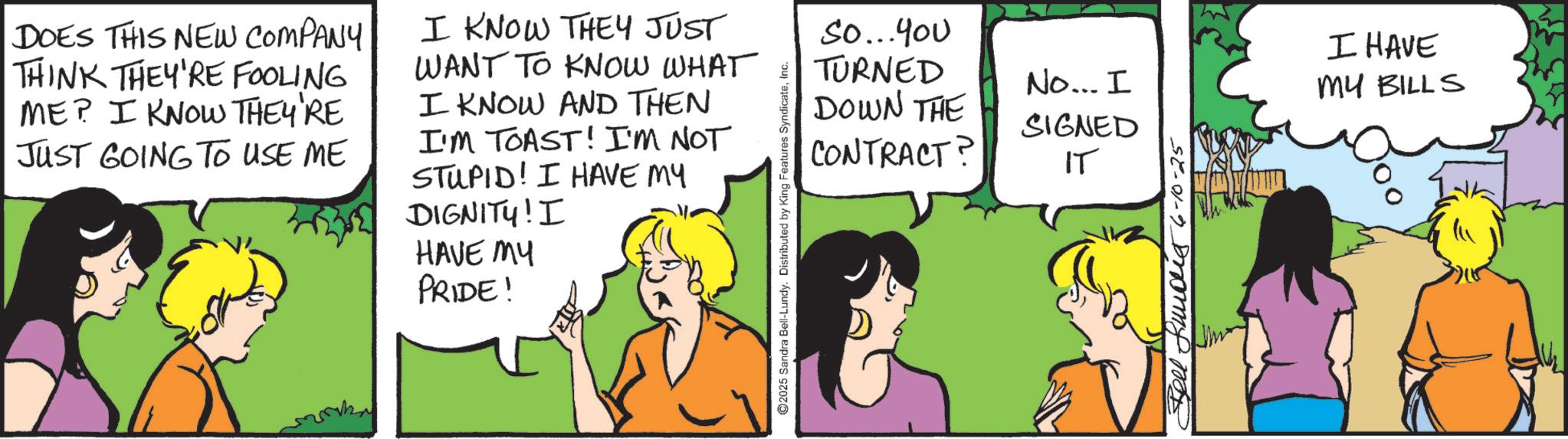 Animated cartoon OCR: DOES THIS NEW COMPANY THINK THEY'RE FOOLING ME? I KNOW THEY'RE JUST GOING TO USE ME I KNOW THEY JUST WANT TO KNOW WHAT I KNOW AND THEN I'M TOAST! I'M NOT STUPID! I HAVE MY DIGNITY! I HAVE MY PRIDE! ©2025 Sandra Bell-Lundy. Distributed by King Features SyndicateInc. So...You TURNED I HAVE DOWN THE No... I SIGNED MY BILLS CONTRACT IT Bell fund 6-10-25 DOES THIS NEW COMPANY THINK THEY'RE FOOLING ME ? I KNOW THEY'RE JUST GOING TO USE ME I KNOW THEY JUST WANT TO KNOW WHAT I KNOW AND THEN I'M TOAST ! I'M NOT STUPID ! I HAVE MY DIGNITY ! I HAVE MY PRIDE ! © 2025 Sandra Bell - Lundy . Distributed by King Features SyndicateInc. So ... You TURNED I HAVE DOWN THE No ... I SIGNED MY BILLS CONTRACT IT Bell fund 6-10-25