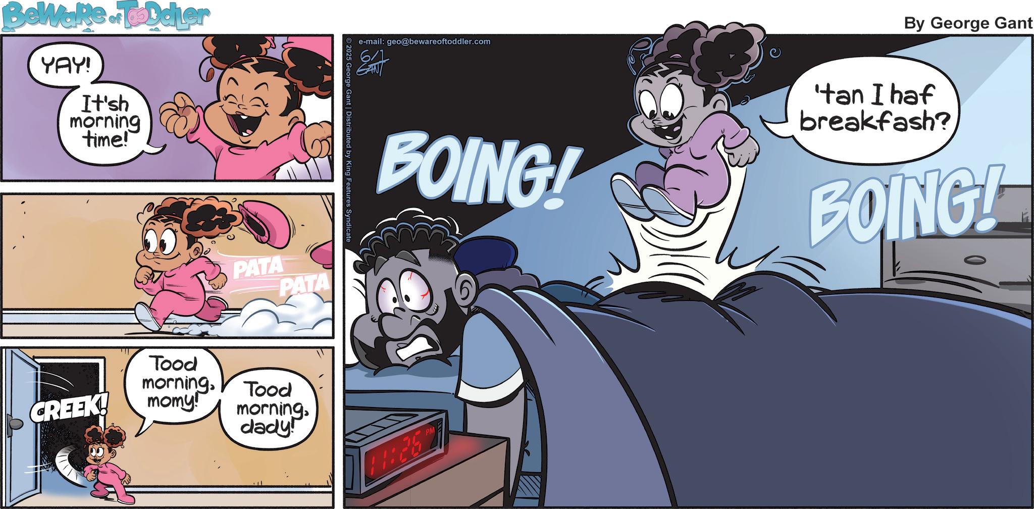 Graphics OCR: Beware of Toddler YAY! It'sh morning time! CREEK! PATA PATA Tood morningmomy! Be Tood morningdady! 2025 George Gant | Distributed by King Features Syndicate e-mail: geo@bewareoftoddler.com 6/1 By George Gant BOING! 'tan I haf breakfash? BOING! THE PM 6 Beware of Toddler YAY ! It'sh morning time ! CREEK ! PATA PATA Tood morningmomy ! Be Tood morningdady ! 2025 George Gant | Distributed by King Features Syndicate e - mail : geo@bewareoftoddler.com 6/1 By George Gant BOING ! ' tan I haf breakfash ? BOING ! THE PM 6