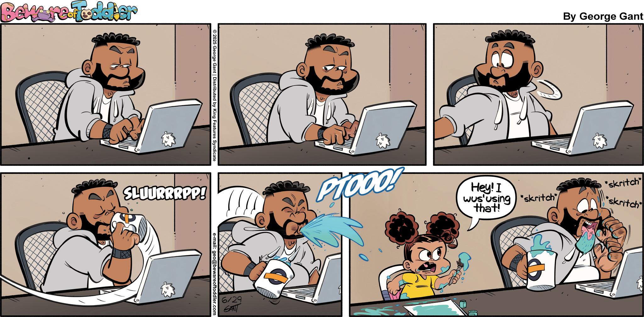 Fictional character OCR: Beware Foodier O 2025 George Gant | Distributed by King Features Syndicate e-mail: geo@bewareoftoddler.com SLUURRRPP! 6/29 GANT Ciooo! By George Gant Hey! I *skritch wus using skritch that! skritch Beware Foodier O 2025 George Gant | Distributed by King Features Syndicate e - mail : geo@bewareoftoddler.com SLUURRRPP ! 6/29 GANT Ciooo ! By George Gant Hey ! I * skritch wus using skritch that ! skritch