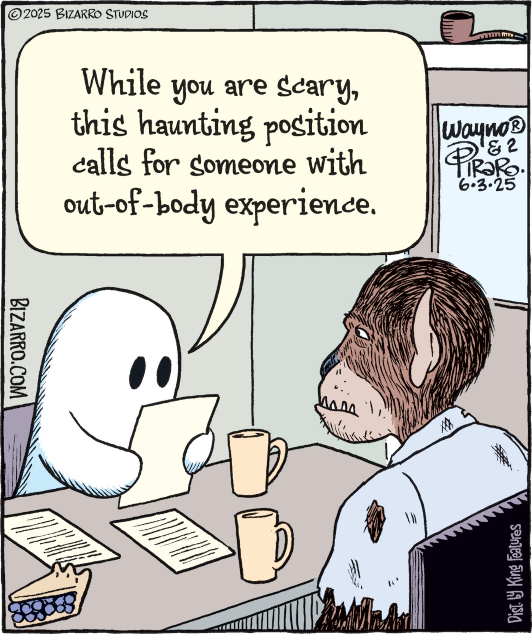 Comic book OCR: BIZARRO.COM 2025 BIZARRO STUDIOS While you are scarythis haunting position calls for someone with out-of-body experience. Wayno? & 2 PIR?RO. 6.3.25 ? Dist. by King Features BIZARRO.COM 2025 BIZARRO STUDIOS While you are scarythis haunting position calls for someone with out - of - body experience . Wayno? & 2 PIR?RO . 6.3.25 ? Dist . by King Features