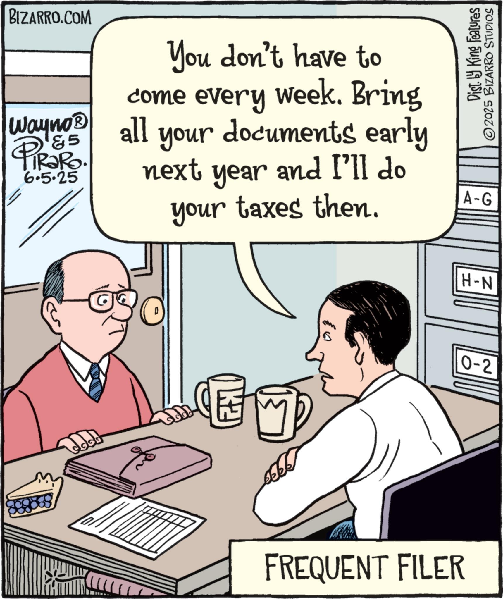 Publication OCR: BIZARRO.COM You don't have to come every week. Bring documents early your Wayno? 6.5.25 all 85 PiRaRo. next year and I'll do your taxes then. K2 Dist. by King Features 2025 BIZARRO STUDIOS A-G H-N 0-2 FREQUENT FILER BIZARRO.COM You don't have to come every week . Bring documents early your Wayno? 6.5.25 all 85 PiRaRo . next year and I'll do your taxes then . K2 Dist . by King Features 2025 BIZARRO STUDIOS A - G H - N 0-2 FREQUENT FILER