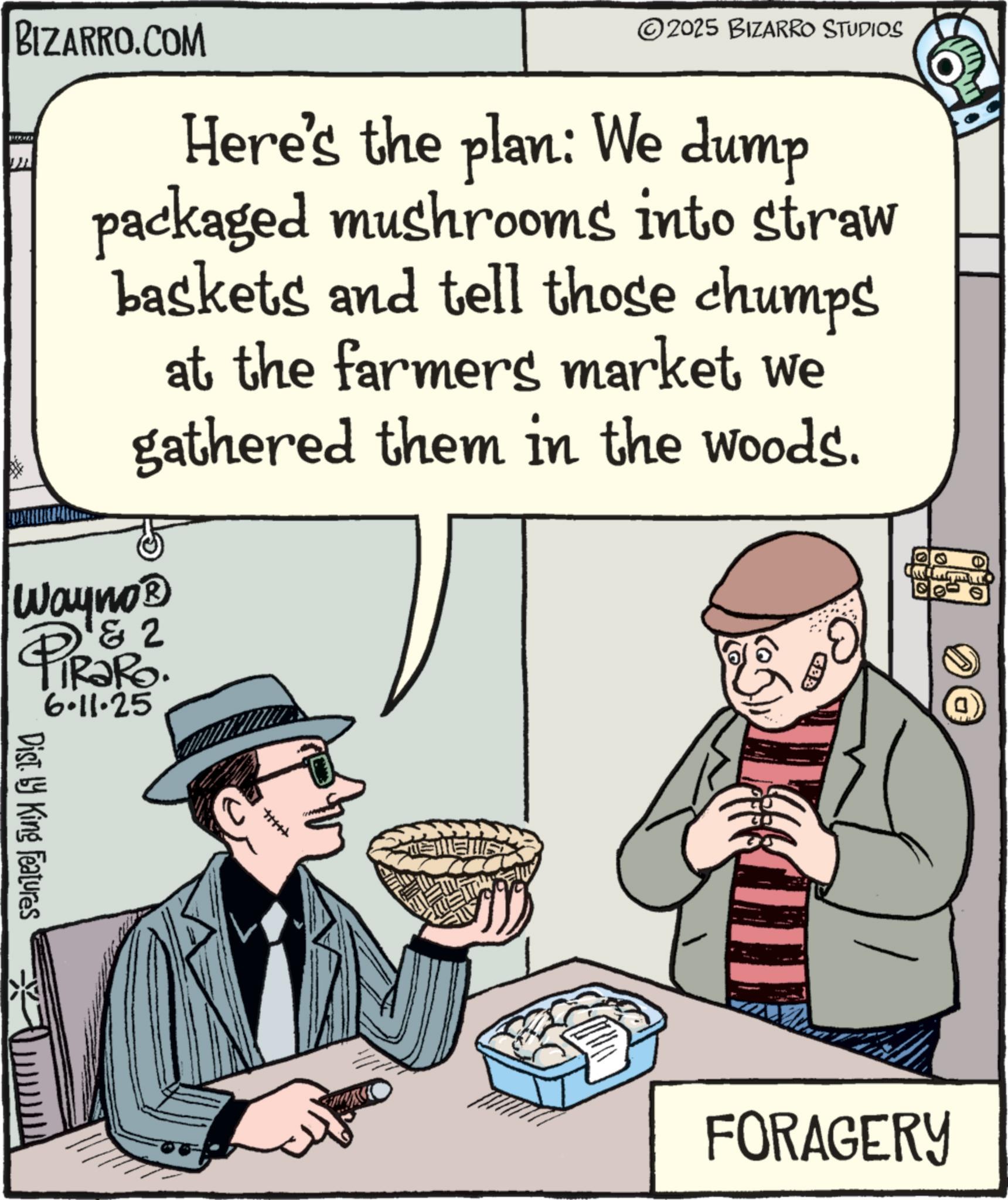 Agriculturist OCR: BIZARRO.COM 2025 BIZARRO STUDIOS Here's the plan: We dump packaged mushrooms into straw baskets and tell those chumps at the farmers market we gathered them in the woods. Wayno? 1&2 PiRaRo. 6.11.25 Dist. by King Features ETENS FORAGERY BIZARRO.COM 2025 BIZARRO STUDIOS Here's the plan : We dump packaged mushrooms into straw baskets and tell those chumps at the farmers market we gathered them in the woods . Wayno? 1 & 2 PiRaRo . 6.11.25 Dist . by King Features ETENS FORAGERY