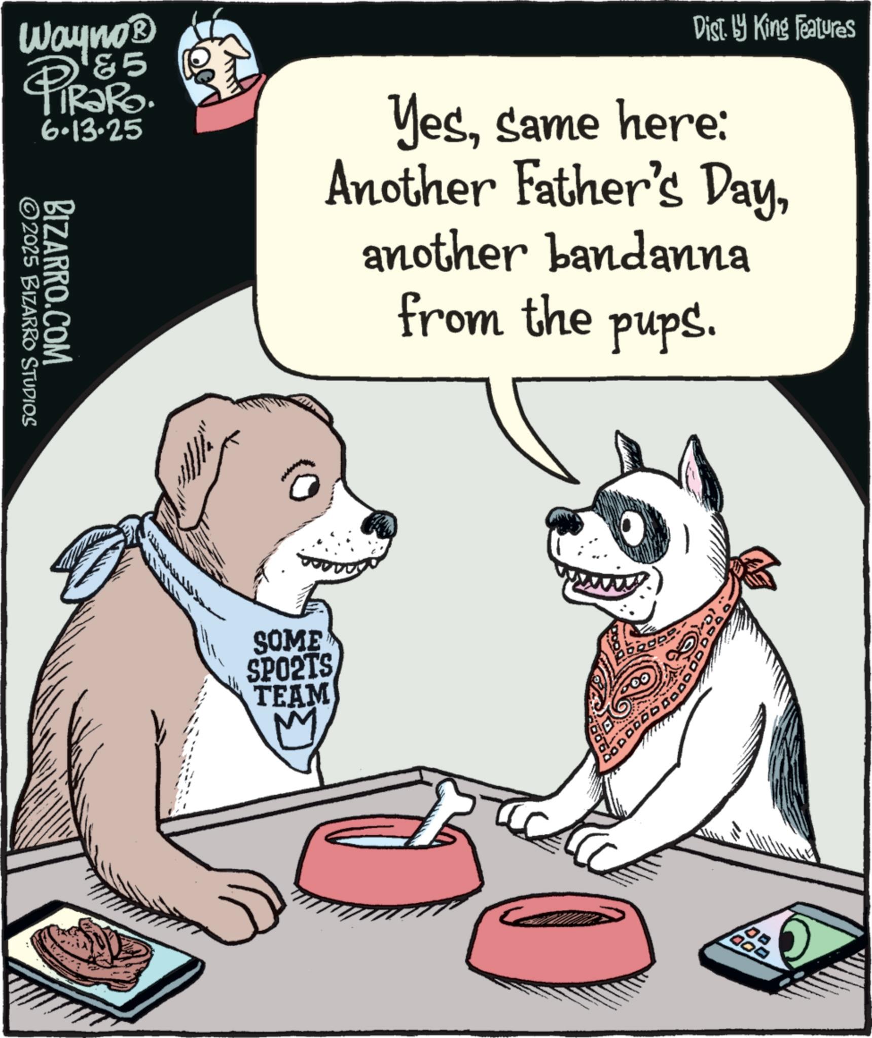 Graphics OCR: Wayno? &5 PIR?RO 6.13.25 2025 BIZARRO STUDIOS BIZARRO.COM Dist. by King Features Yessame here: Another Father's Dayanother bandanna from the pups. SOME SPORTS TEAM M Wayno? & 5 PIR?RO 6.13.25 2025 BIZARRO STUDIOS BIZARRO.COM Dist . by King Features Yessame here : Another Father's Dayanother bandanna from the pups . SOME SPORTS TEAM M
