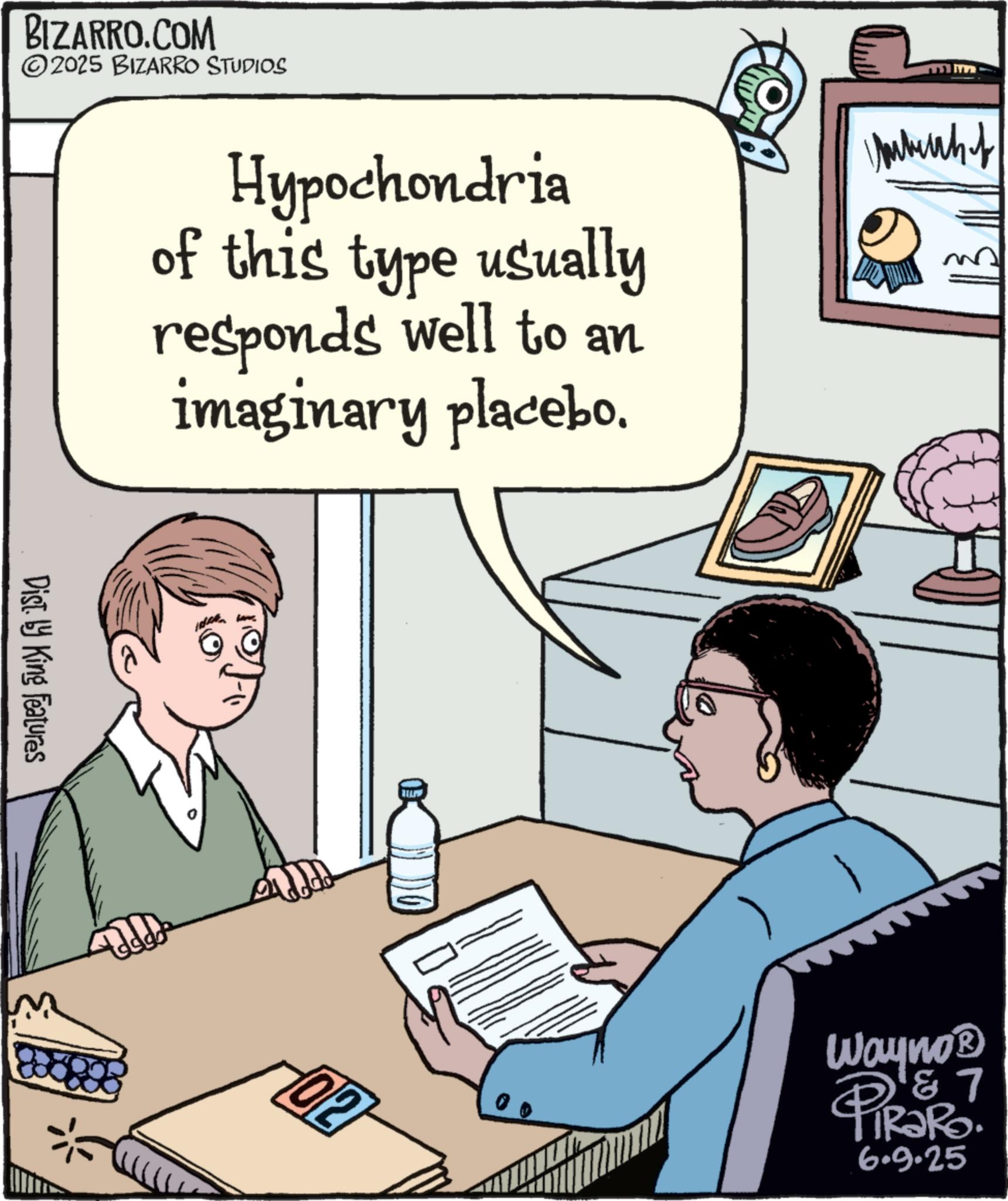 Fiction OCR: BIZARRO.COM ©2025 BIZARRO STUDIOS Hypochondria of this type usually responds well to an imaginary placebo. Dist. by King Features 02 Interhof Wayno? 7 PiRaRo. 6.9.25 BIZARRO.COM © 2025 BIZARRO STUDIOS Hypochondria of this type usually responds well to an imaginary placebo . Dist . by King Features 02 Interhof Wayno? 7 PiRaRo . 6.9.25