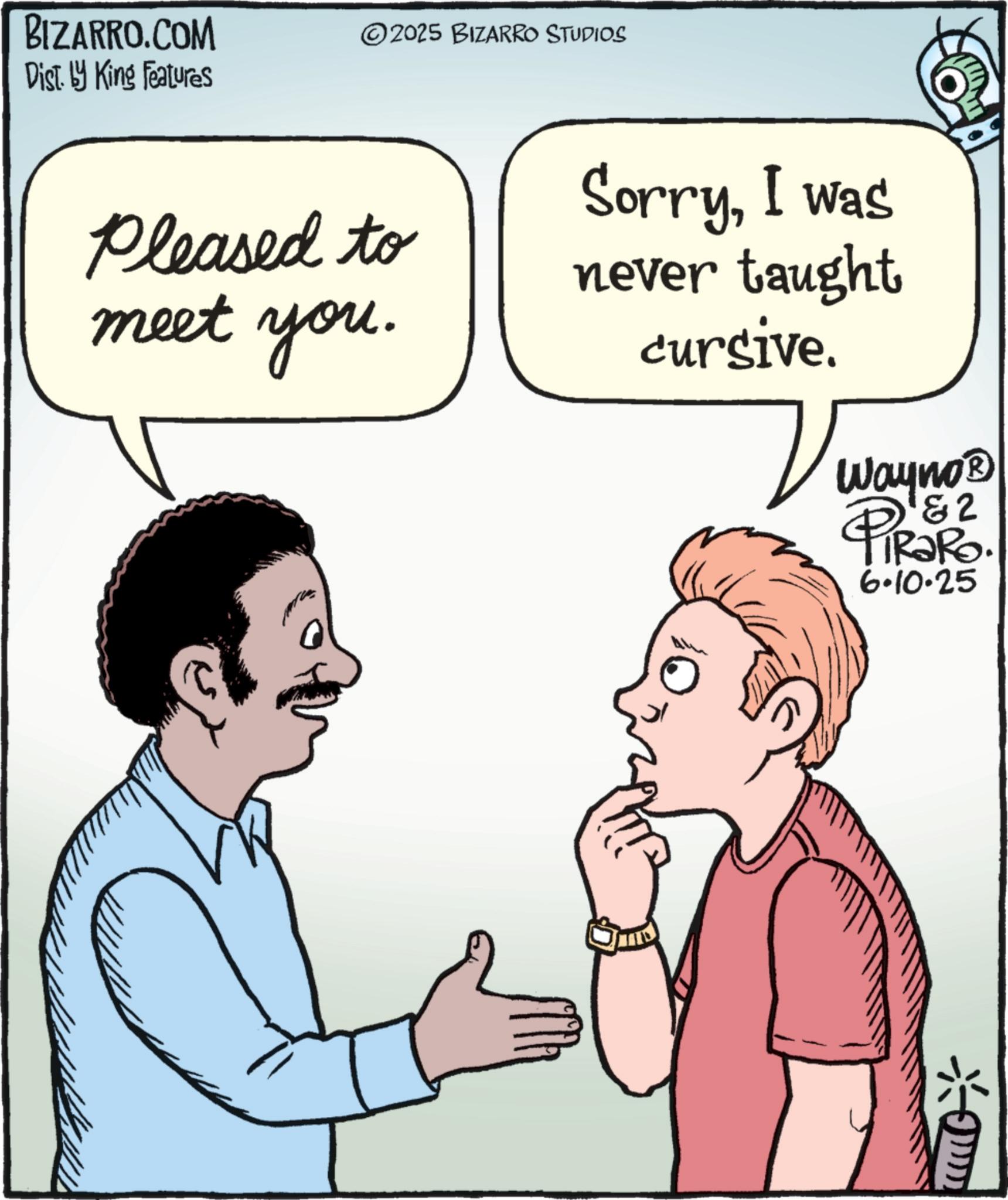 Photo caption OCR: BIZARRO.COM Dist. by King Features ©2025 BIZARRO STUDIOS Pleased to meet you. SorryI was never taught cursive. Wayno? PIROP & 2 FiRaRo. 6.10.25 ? BIZARRO.COM Dist . by King Features © 2025 BIZARRO STUDIOS Pleased to meet you . SorryI was never taught cursive . Wayno? PIROP & 2 FiRaRo . 6.10.25 ?