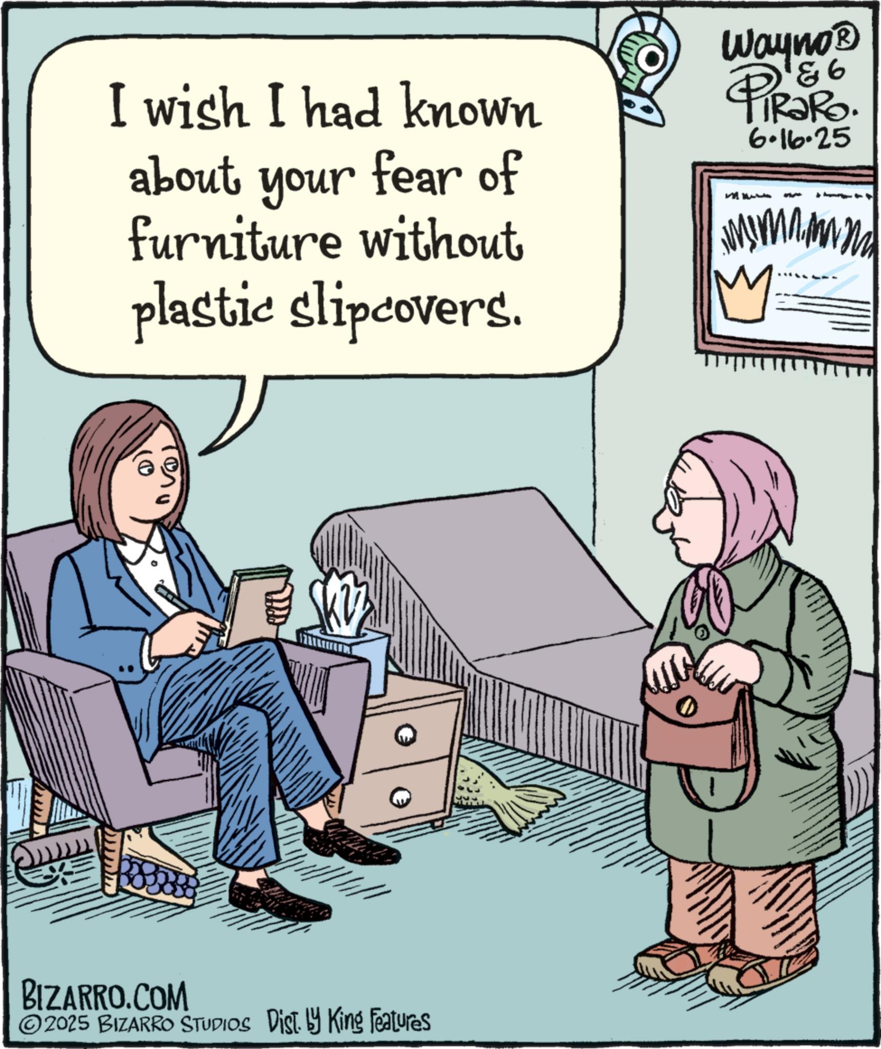 Fiction OCR: I wish I had known about your fear of furniture without plastic slipcovers. Wayno? 86 PiRaRo. 6.16.25 BIZARRO.COM 2025 BIZARRO STUDIOS Dist. by King Features I wish I had known about your fear of furniture without plastic slipcovers . Wayno? 86 PiRaRo . 6.16.25 BIZARRO.COM 2025 BIZARRO STUDIOS Dist . by King Features