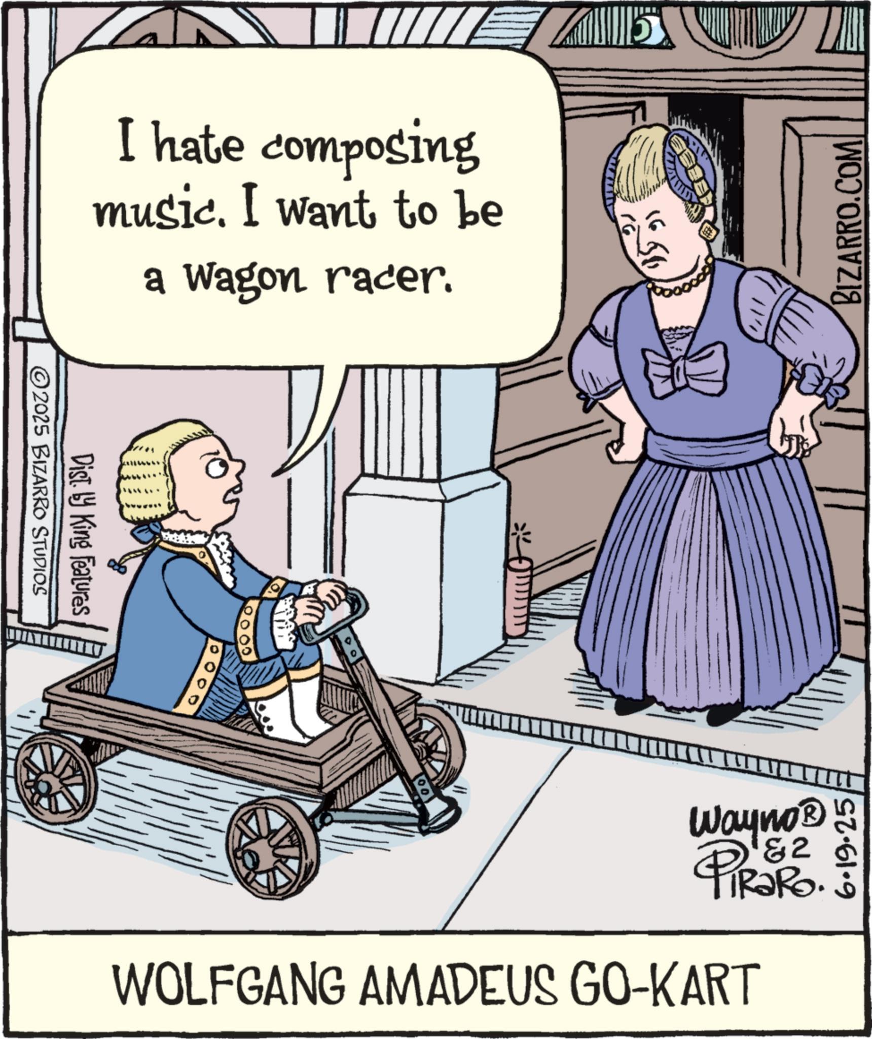 Fictional character OCR: I hate composing music. I want to be a Wagon racer. 2025 BIZARRO STUDIOS Dist. by King Features 16 BIZARRO.COM Wayno? &2 PiRaRo. WOLFGANG AMADEUS GO-KART I hate composing music . I want to be a Wagon racer . 2025 BIZARRO STUDIOS Dist . by King Features 16 BIZARRO.COM Wayno? & 2 PiRaRo . WOLFGANG AMADEUS GO - KART
