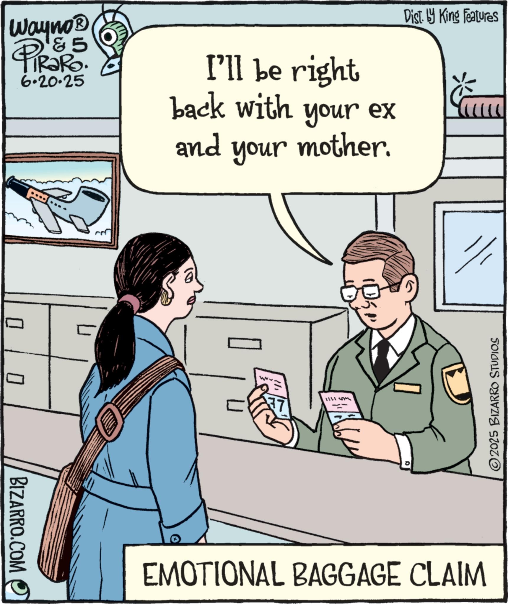 Photo caption OCR: BIZARRO.COM ? Wayno? & 5 TRaRo. 6.20.25 I'll be right back with your ex Dist. by King Features ? and your mother. www 5 EMOTIONAL BAGGAGE CLAIM ©2025 BIZARRO STUDIOS BIZARRO.COM ? Wayno? & 5 TRaRo . 6.20.25 I'll be right back with your ex Dist . by King Features ? and your mother . www 5 EMOTIONAL BAGGAGE CLAIM © 2025 BIZARRO STUDIOS