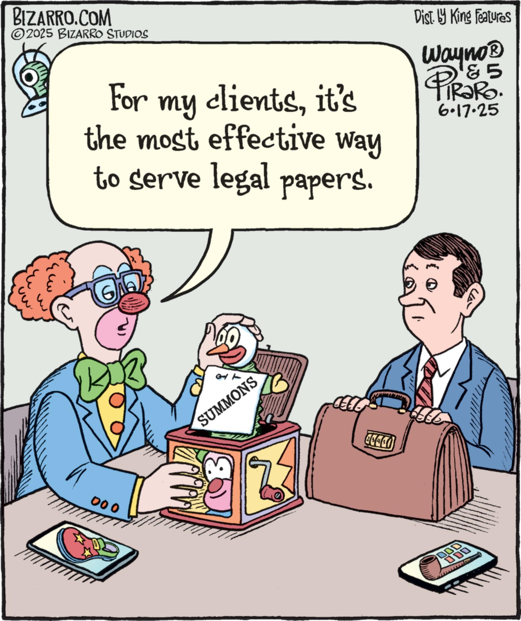 Fictional character OCR: BIZARRO.COM ©2025 BIZARRO STUDIOS For my clientsit's the most effective way to serve legal papers. Dist. by King Features Wayno? & 5 PiRaRo. 6.17.25 000 SUMMONS 26441 ??? 000 000 BIZARRO.COM © 2025 BIZARRO STUDIOS For my clientsit's the most effective way to serve legal papers . Dist . by King Features Wayno? & 5 PiRaRo . 6.17.25 000 SUMMONS 26441 ??? 000 000