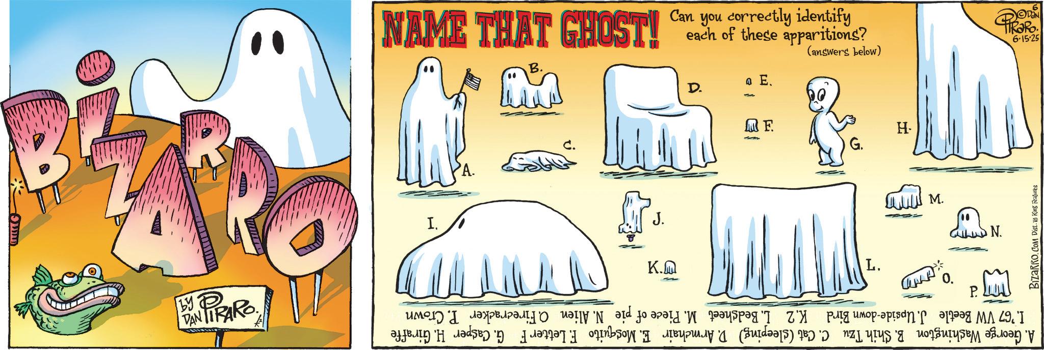 Animated cartoon OCR: ?????? DAN TIRARO by D NAME THAT GHOST! B. each of these apparitions? Can you correctly identify (answers below) a E. D. I. C. J. K.M MF. H. G. L. www. DN. N. A. George Washington B. Shih Tzu C. Cat (sleeping) D. Armchair E. Mosquito F. Letter F G. Casper H. Giraffe I. '67 VW Beetle J. Upside-down Bird K.2 L. Bedsheet M. Piece of pie N. Alien O. Firecracker P. Crown P. De PiRaRo BIZARRO.COM Dist. King Features 6-15-25 ? ? ??? ? DAN TIRARO by D NAME THAT GHOST ! B. each of these apparitions ? Can you correctly identify ( answers below ) a E. D. I. C. J. K.M MF . H. G. L. www . DN . N. A. George Washington B. Shih Tzu C. Cat ( sleeping ) D. Armchair E. Mosquito F. Letter F G. Casper H. Giraffe I. '67 VW Beetle J. Upside - down Bird K.2 L. Bedsheet M. Piece of pie N. Alien O. Firecracker P. Crown P. De PiRaRo BIZARRO.COM Dist . King Features 6-15-25