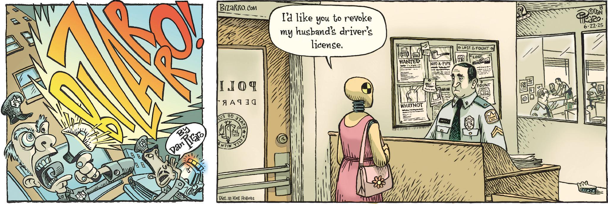 Animated cartoon OCR: I BIZARRO.COM I'd like you to revoke my husband driver's license. IJO? ?? 8 ?? BY Dan Piraro AUB HTIW TAT YTI Dist. King Features WANTED NOT-A-PIPE OLOST & FOUNT LOST Jum FOUNT WHATNOT MKSING 8 DON 6-22-25 I BIZARRO.COM I'd like you to revoke my husband driver's license . IJO? ?? 8 ? ? BY Dan Piraro AUB HTIW TAT YTI Dist . King Features WANTED NOT - A - PIPE OLOST & FOUNT LOST Jum FOUNT WHATNOT MKSING 8 DON 6-22-25