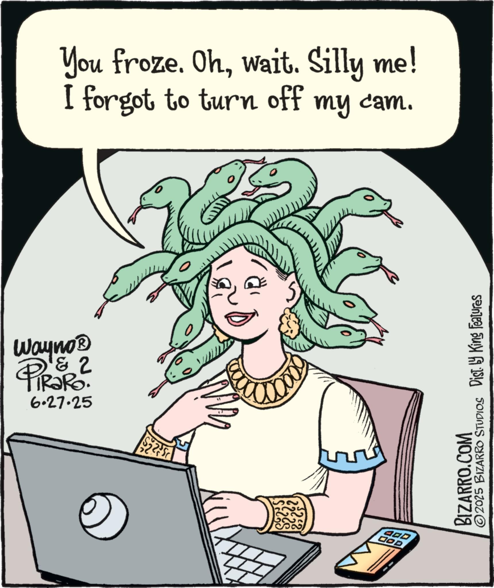 Animation OCR: Wayno? & PiRaRo 6.27.25 You froze. Ohwait. Silly me! I forgot to turn off my cam. 400 DOD BIZARRO.COM ©2025 BIZARRO STUDIOS Dist. by King Features Wayno? & PiRaRo 6.27.25 You froze . Ohwait . Silly me ! I forgot to turn off my cam . 400 DOD BIZARRO.COM © 2025 BIZARRO STUDIOS Dist . by King Features
