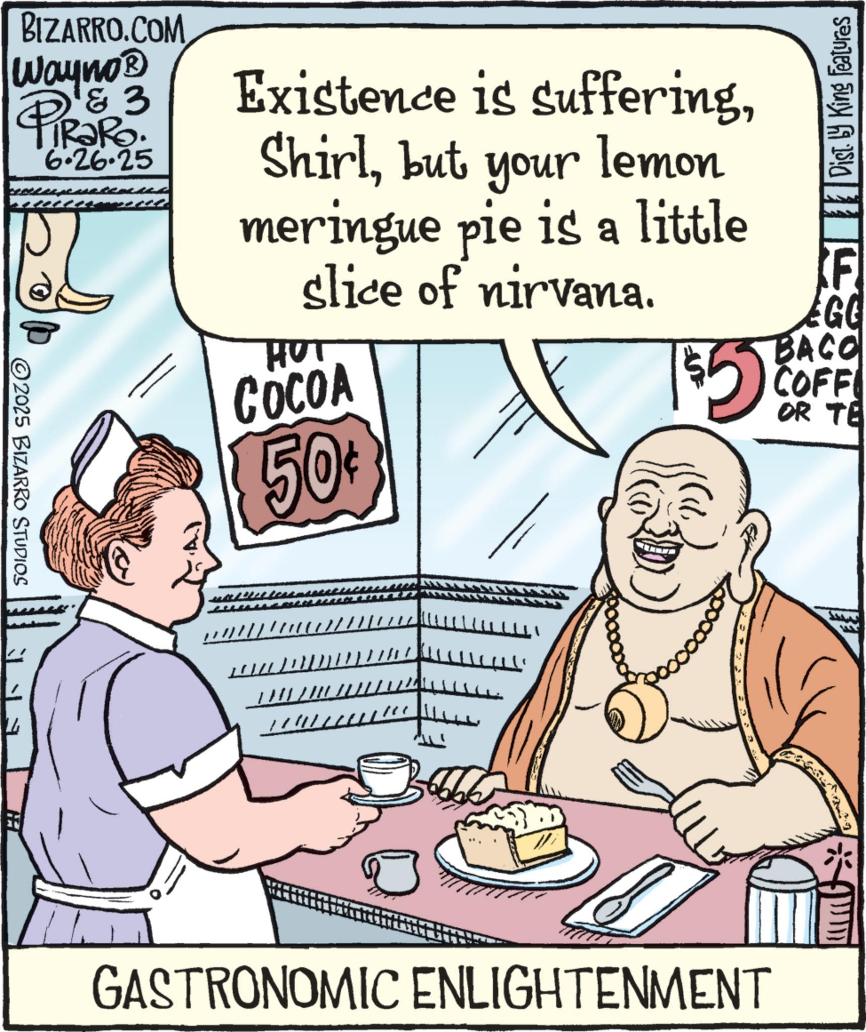 Advertising OCR: BIZARRO.COM Wayno? & 3 PiRaRo 6.26.25 2025 BIZARRO STUDIOS 14 Existence is sufferingbut your lemon meringue pie is a little slice of nirvana. HUT COCOA 50¢ Dist. King Features $5 F EGG BACO COFF OR TE GASTRONOMIC ENLIGHTENMENT BIZARRO.COM Wayno? & 3 PiRaRo 6.26.25 2025 BIZARRO STUDIOS 14 Existence is sufferingbut your lemon meringue pie is a little slice of nirvana . HUT COCOA 50 ¢ Dist . King Features $ 5 F EGG BACO COFF OR TE GASTRONOMIC ENLIGHTENMENT