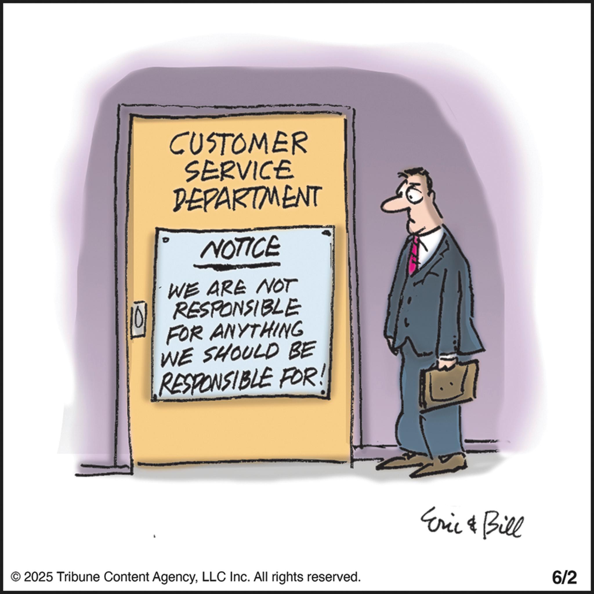 Businessperson OCR: CUSTOMER SERVICE DEPARTMENT NOTICE WE ARE NOT RESPONSIBLE FOR ANYTHING WE SHOULD BE RESPONSIBLE FOR! © 2025 Tribune Content AgencyLLC Inc. All rights reserved. Eric & Bill 6/2 CUSTOMER SERVICE DEPARTMENT NOTICE WE ARE NOT RESPONSIBLE FOR ANYTHING WE SHOULD BE RESPONSIBLE FOR ! © 2025 Tribune Content AgencyLLC Inc. All rights reserved . Eric & Bill 6/2