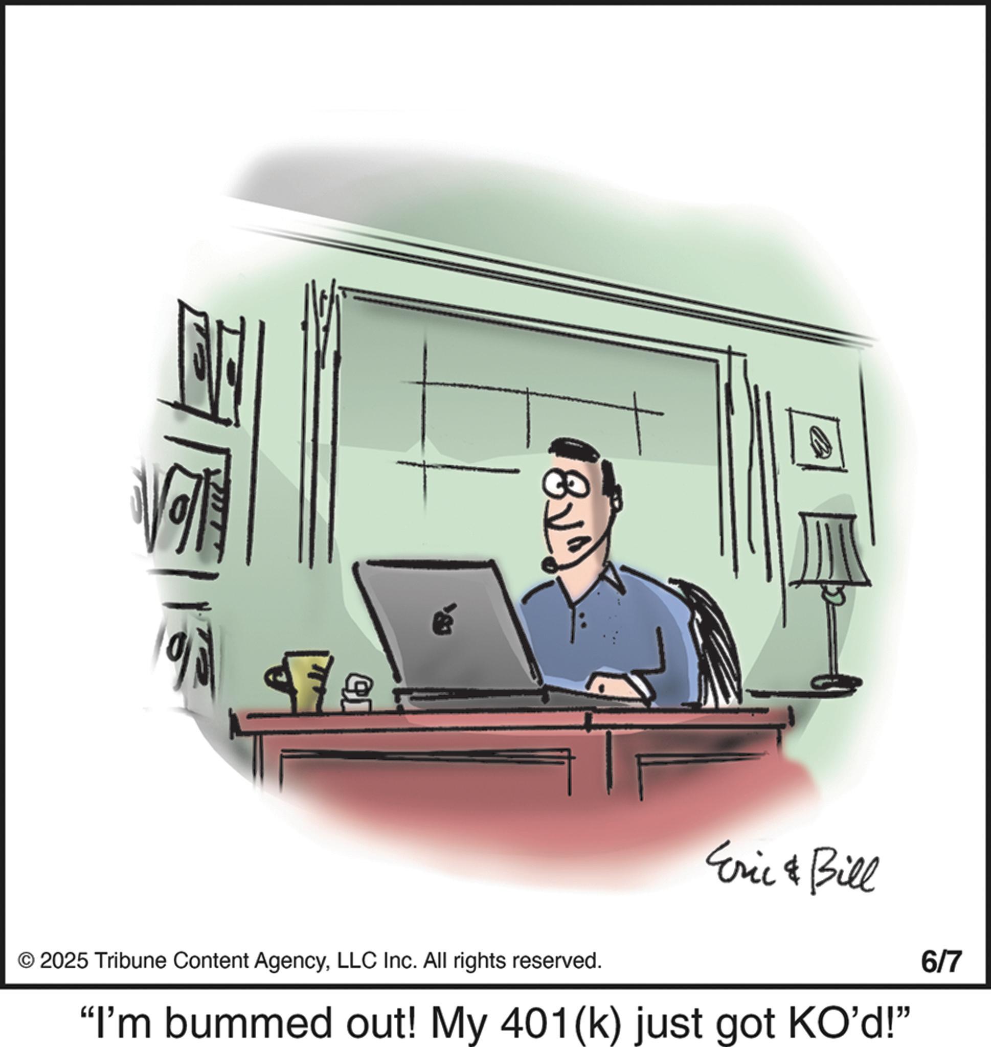 Output device OCR: 8v 6/7 © 2025 Tribune Content AgencyLLC Inc. All rights reserved. Eric & Bill "I'm bummed out! My 401(k) just got KO'd!" 8v 6/7 © 2025 Tribune Content AgencyLLC Inc. All rights reserved . Eric & Bill " I'm bummed out ! My 401 ( k ) just got KO'd ! "