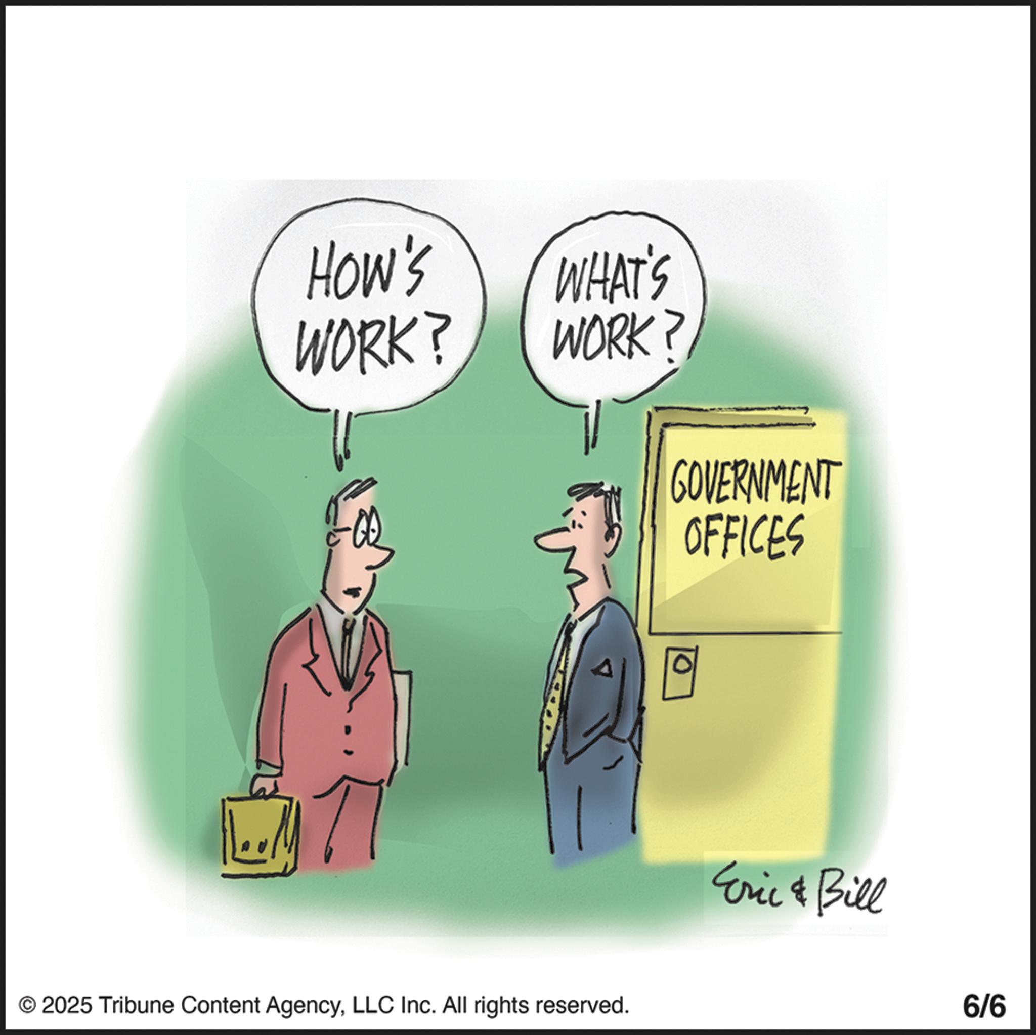 Graphics OCR: How's WHAT'S WORK? WORK? GOVERNMENT OFFICES © 2025 Tribune Content AgencyLLC Inc. All rights reserved. Eric & Bill 6/6 How's WHAT'S WORK ? WORK ? GOVERNMENT OFFICES © 2025 Tribune Content AgencyLLC Inc. All rights reserved . Eric & Bill 6/6