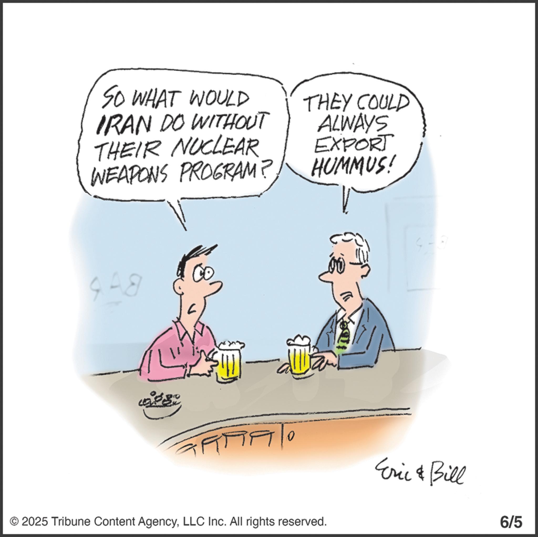 Photo caption OCR: SO WHAT WOULD IRAN DO WITHOUT THEY COULD ALWAYS THEIR NUCLEAR EXPORT WEAPONS PROGRAM? HUMMUS! 4A8 © 2025 Tribune Content AgencyLLC Inc. All rights reserved. Eric & Bill 6/5 SO WHAT WOULD IRAN DO WITHOUT THEY COULD ALWAYS THEIR NUCLEAR EXPORT WEAPONS PROGRAM ? HUMMUS ! 4A8 © 2025 Tribune Content AgencyLLC Inc. All rights reserved . Eric & Bill 6/5