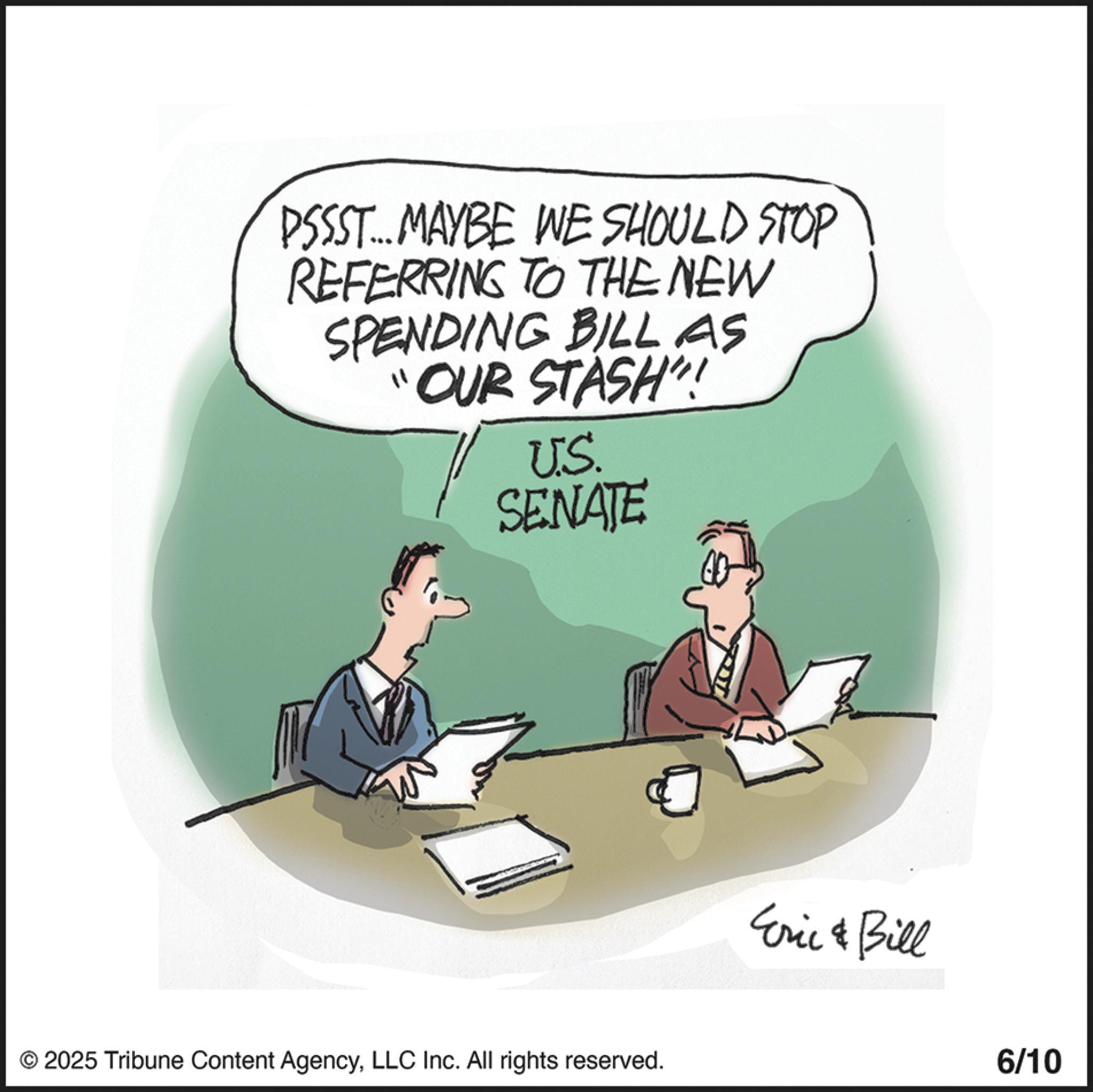 Businessperson OCR: PSSST... MAYBE WE SHOULD STOP REFERRING TO THE NEW SPENDING BILL AS "OUR STASH"! U.S. SENATE © 2025 Tribune Content AgencyLLC Inc. All rights reserved. Eric & Bill 6/10 PSSST ... MAYBE WE SHOULD STOP REFERRING TO THE NEW SPENDING BILL AS " OUR STASH " ! U.S. SENATE © 2025 Tribune Content AgencyLLC Inc. All rights reserved . Eric & Bill 6/10