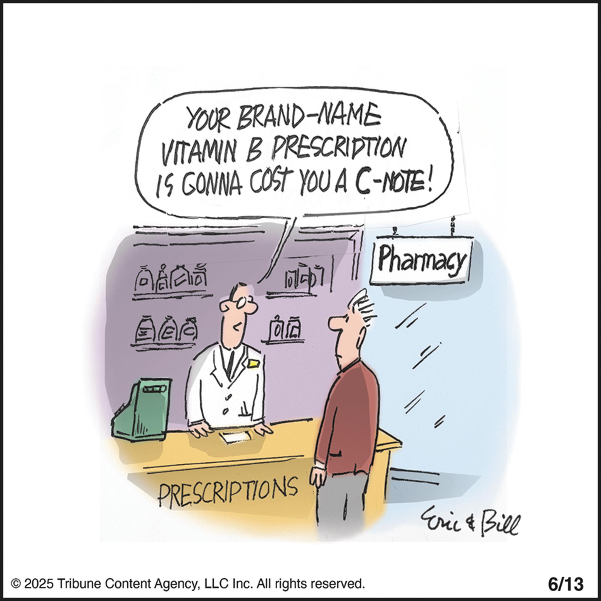 White OCR: YOUR BRAND-NAME VITAMIN B PRESCRIPTION IS GONNA COST YOU A C-NOTE! ??? 101-0 ?? Pharmacy ??? AAA ?? PRESCRIPTIONS © 2025 Tribune Content AgencyLLC Inc. All rights reserved. Eric & Bill 6/13 YOUR BRAND - NAME VITAMIN B PRESCRIPTION IS GONNA COST YOU A C - NOTE ! ? ?? 101-0 ?? Pharmacy ??? AAA ?? PRESCRIPTIONS © 2025 Tribune Content AgencyLLC Inc. All rights reserved . Eric & Bill 6/13