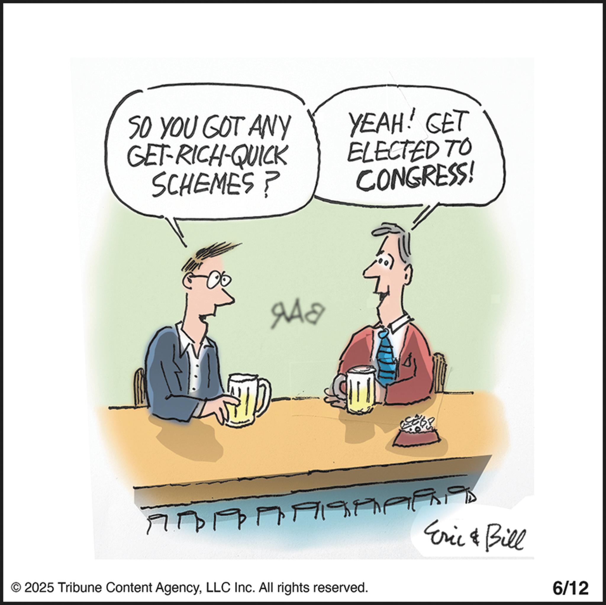 Animation OCR: SO YOU GOT ANY GET-RICH-QUICK SCHEMES? YEAH! GET ELECTED TO CONGRESS! ??? © 2025 Tribune Content AgencyLLC Inc. All rights reserved. Eric & Bill 6/12 SO YOU GOT ANY GET - RICH - QUICK SCHEMES ? YEAH ! GET ELECTED TO CONGRESS ! ??? © 2025 Tribune Content AgencyLLC Inc. All rights reserved . Eric & Bill 6/12