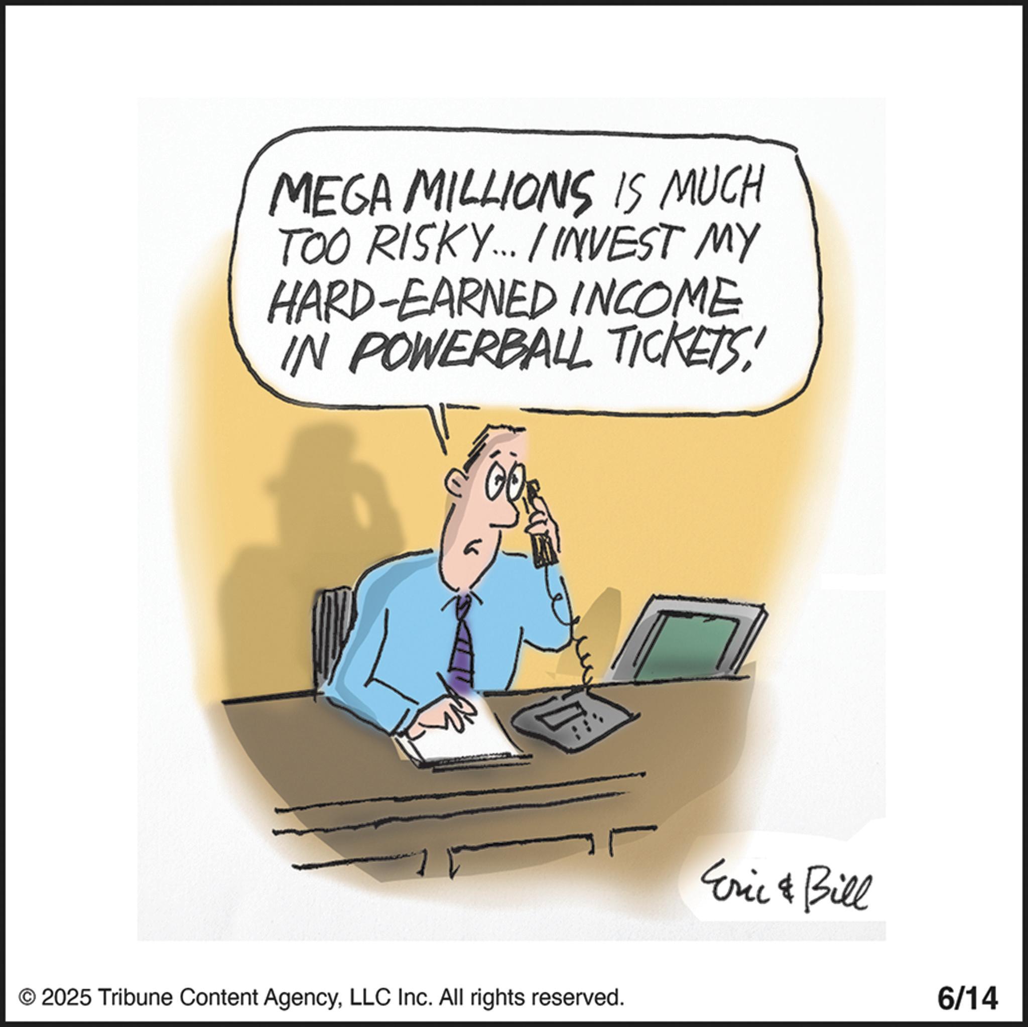 Photo caption OCR: MEGA MILLIONS IS MUCH TOO RISKY... / INVEST MY HARD-EARNED INCOME IN POWERBALL TICKETS! G © 2025 Tribune Content AgencyLLC Inc. All rights reserved. Eric & Bill 6/14 MEGA MILLIONS IS MUCH TOO RISKY ... / INVEST MY HARD - EARNED INCOME IN POWERBALL TICKETS ! G © 2025 Tribune Content AgencyLLC Inc. All rights reserved . Eric & Bill 6/14