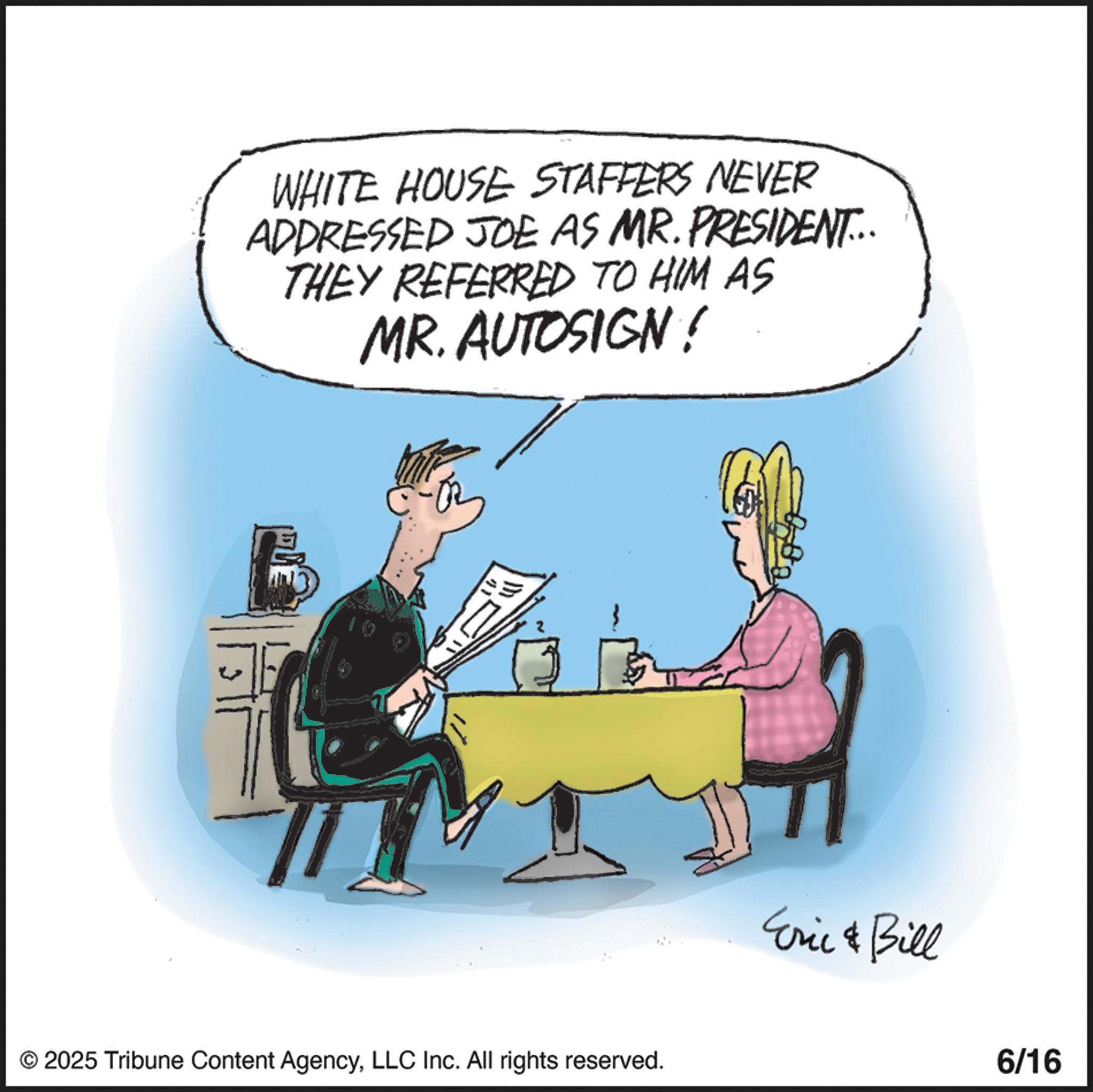 Animated cartoon OCR: WHITE HOUSE STAFFERS NEVER ADDRESSED JOE AS MR. PRESIDENT... THEY REFERRED TO HIM AS MR. AUTOSIGN! © 2025 Tribune Content AgencyLLC Inc. All rights reserved. Eric & Bill 6/16 WHITE HOUSE STAFFERS NEVER ADDRESSED JOE AS MR . PRESIDENT ... THEY REFERRED TO HIM AS MR . AUTOSIGN ! © 2025 Tribune Content AgencyLLC Inc. All rights reserved . Eric & Bill 6/16