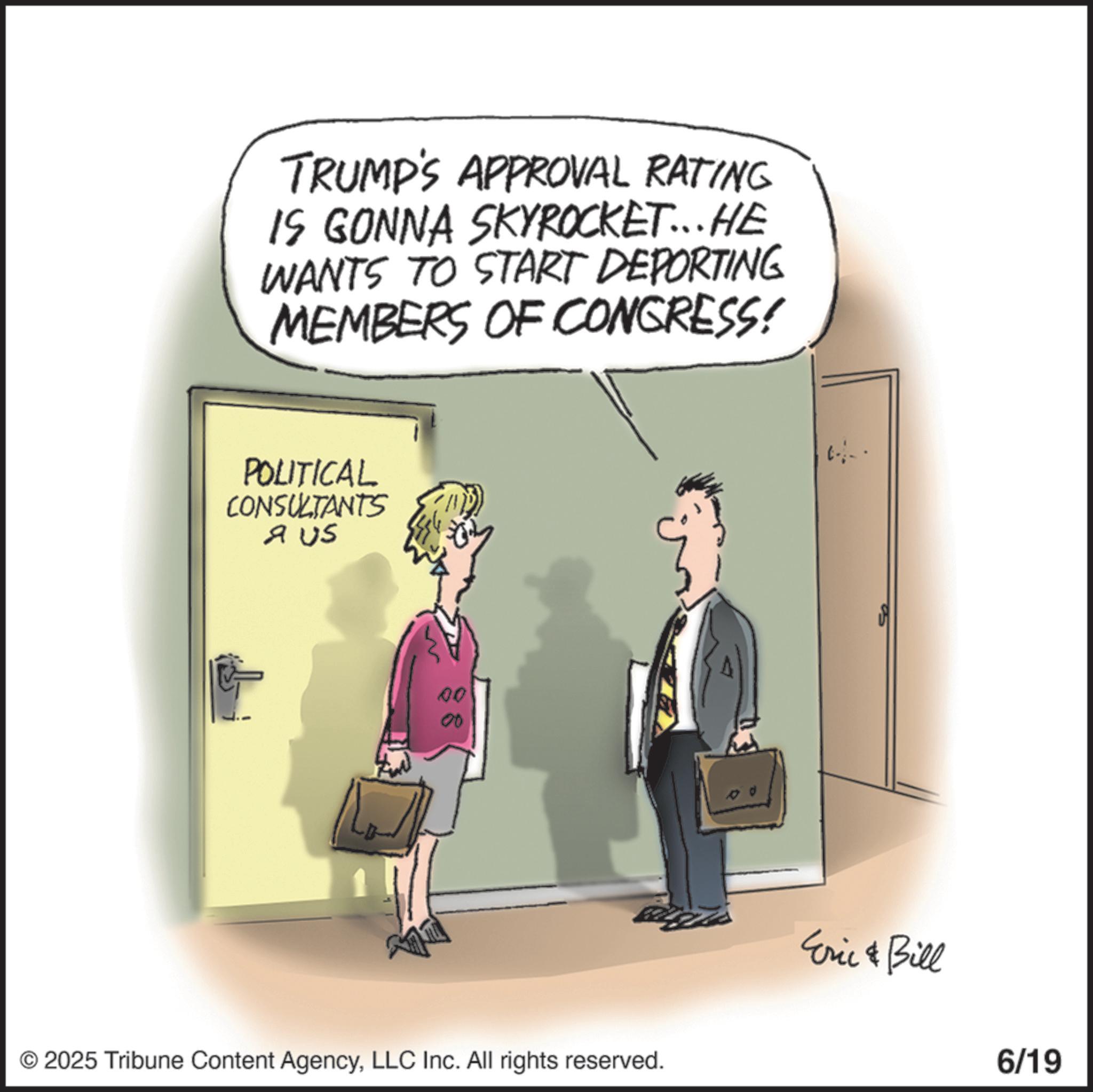 Comics OCR: TRUMP'S APPROVAL RATING IS GONNA SKYROCKET...HE WANTS TO START DEPORTING MEMBERS OF CONGRESS! POLITICAL CONSULTANTS A US 00 00 © 2025 Tribune Content AgencyLLC Inc. All rights reserved. Eric & Bill 6/19 TRUMP'S APPROVAL RATING IS GONNA SKYROCKET ... HE WANTS TO START DEPORTING MEMBERS OF CONGRESS ! POLITICAL CONSULTANTS A US 00 00 © 2025 Tribune Content AgencyLLC Inc. All rights reserved . Eric & Bill 6/19