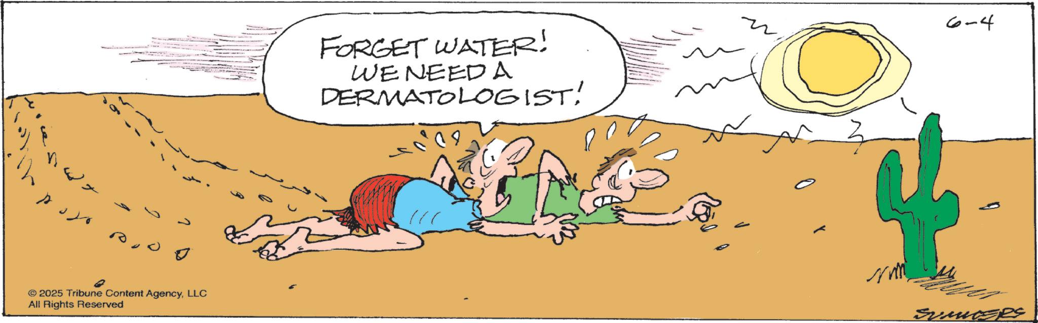 Fiction OCR: © 2025 Tribune Content AgencyLLC All Rights Reserved FORGET WATER! WE NEED A DERMATOLOGIST! 6-4 4 SUMMERS © 2025 Tribune Content AgencyLLC All Rights Reserved FORGET WATER ! WE NEED A DERMATOLOGIST ! 6-4 4 SUMMERS