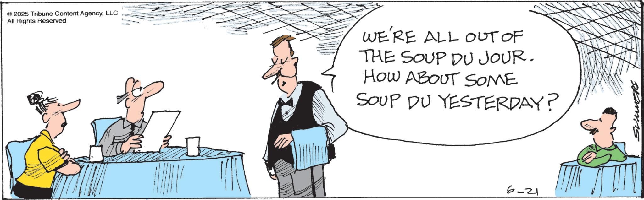 Fiction OCR: 2025 Tribune Content AgencyLLC All Rights Reserved WE'RE ALL OUT OF THE SOUP DU JOUR. HOW ABOUT SOME SOUP DU YESTERDAY? 6-21 SUMMERS 2025 Tribune Content AgencyLLC All Rights Reserved WE'RE ALL OUT OF THE SOUP DU JOUR . HOW ABOUT SOME SOUP DU YESTERDAY ? 6-21 SUMMERS