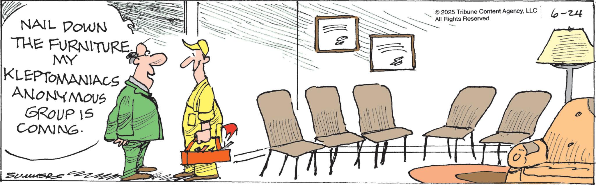 Graphics OCR: NAIL DOWN THE FURNITURE. MY KLEPTOMANIACS ANONYMOUS GROUP IS COMING. 77 © 2025 Tribune Content AgencyLLC All Rights Reserved 6-24 ???? Sumuses NAIL DOWN THE FURNITURE . MY KLEPTOMANIACS ANONYMOUS GROUP IS COMING . 77 © 2025 Tribune Content AgencyLLC All Rights Reserved 6-24 ???? Sumuses