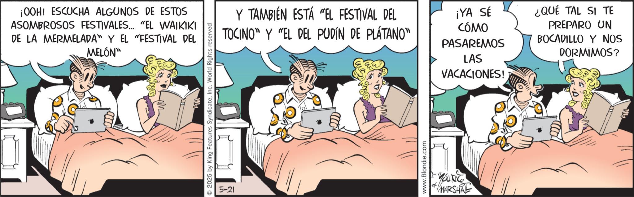 Animated cartoon OCR: ¡00H! ESCUCHA ALGUNOS DE ESTOS ASOMBROSOS FESTIVALES... "EL WAIKIKI DE LA MERMELADA" Y EL "FESTIVAL DEL MELÓN" 2025 by King Features SyndicateInc. World Rights reserved 5-21 Y TAMBIÉN ESTÁ "EL FESTIVAL DEL TOCINO" Y "EL DEL PUDÍN DE PLÁTANO" ¡YA SÉ CÓMO PASAREMOS LAS VACACIONES! ¿QUÉ TAL SI TE PREPARO UN BOCADILLO Y NOS DORMIMOS? www.Blondie.com YOUNG MARSHRE ¡ 00H ! ESCUCHA ALGUNOS DE ESTOS ASOMBROSOS FESTIVALES ... " EL WAIKIKI DE LA MERMELADA " Y EL " FESTIVAL DEL MELÓN " 2025 by King Features SyndicateInc. World Rights reserved 5-21 Y TAMBIÉN ESTÁ " EL FESTIVAL DEL TOCINO " Y " EL DEL PUDÍN DE PLÁTANO " ¡ YA SÉ CÓMO PASAREMOS LAS VACACIONES ! ¿ QUÉ TAL SI TE PREPARO UN BOCADILLO Y NOS DORMIMOS ? www.Blondie.com YOUNG MARSHRE