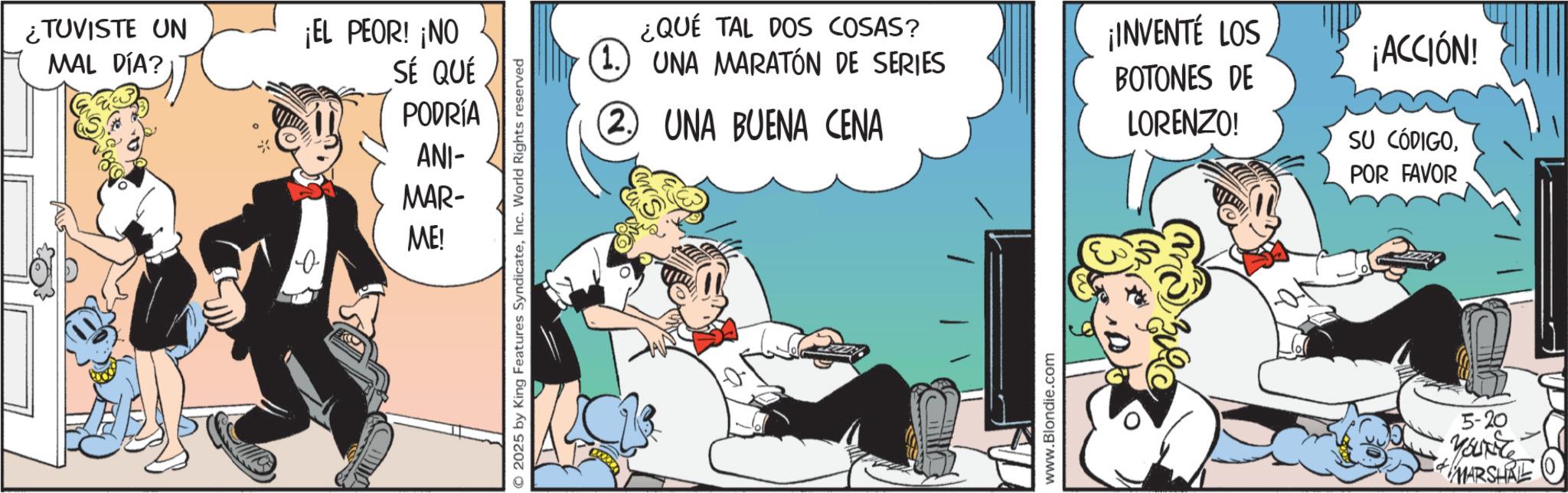 Comic book OCR: ¿TUVISTE UN MAL DÍA? ¡EL PEOR! ¡NO SÉ QUÉ PODRÍA ANI- MAR- ME! 0 © 2025 by King Features SyndicateInc. World Rights reserved ¿QUÉ TAL DOS COSAS? (1.) UNA MARATÓN DE SERIES (2. UNA BUENA CENA www.Blondie.com ¡INVENTÉ LOS ¡ACCIÓN! BOTONES DE LORENZO! SU CÓDIGOPOR FAVOR 5-20 YOUNG MARSHAL ¿ TUVISTE UN MAL DÍA ? ¡ EL PEOR ! ¡ NO SÉ QUÉ PODRÍA ANI- MAR- ME ! 0 © 2025 by King Features SyndicateInc. World Rights reserved ¿ QUÉ TAL DOS COSAS ? ( 1. ) UNA MARATÓN DE SERIES ( 2. UNA BUENA CENA www.Blondie.com ¡ INVENTÉ LOS ¡ ACCIÓN ! BOTONES DE LORENZO ! SU CÓDIGOPOR FAVOR 5-20 YOUNG MARSHAL