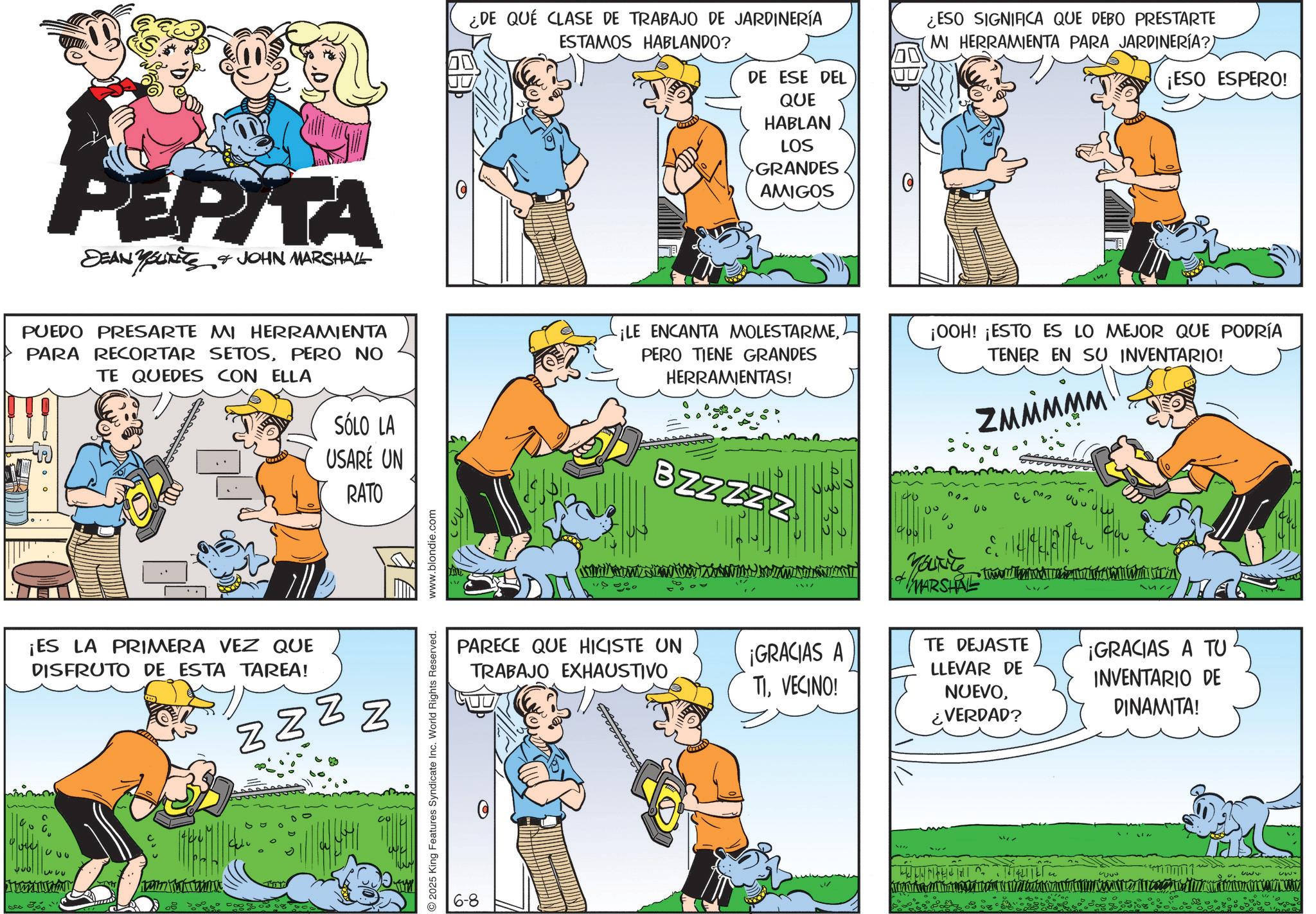 Animation OCR: cc 350 PEPITA DEAN YOUTS & JOHN MARSHALL ¿DE QUÉ CLASE DE TRABAJO DE JARDINERÍA ESTAMOS HABLANDO? DE ESE DEL QUE HABLAN LOS GRANDES AMIGOS O ¿ESO SIGNIFICA QUE DEBO PRESTARTE MI HERRAMIENTA PARA JARDINERÍA?) ¡ESO ESPERO! PUEDO PRESARTE MI HERRAMIENTA PARA RECORTAR SETOSPERO NO TE QUEDES CON ELLA SÓLO LA USARÉ UN RATO ¡LE ENCANTA MOLESTARMEPERO TIENE GRANDES HERRAMIENTAS! D 0 000 ¡OOH! ¡ESTO ES LO MEJOR QUE PODRÍA TENER EN SU INVENTARIO! ZMMMMM ¡ES LA PRIMERA VEZ QUE DISFRUTO DE ESTA TAREA! N Z ZZZ 1000 333 2025 King Features Syndicate Inc. World Rights Reserved. www.blondie.com BZZZZZ 06 Yourite MARSHAL M ?? PARECE QUE HICISTE UN TRABAJO EXHAUSTIVO ¡GRACIAS A TIVECINO! TE DEJASTE LLEVAR DE NUEVO¿VERDAD? ¡GRACIAS A TU INVENTARIO DE DINAMITA! ???? ?? 5000 cc 350 PEPITA DEAN YOUTS & JOHN MARSHALL ¿ DE QUÉ CLASE DE TRABAJO DE JARDINERÍA ESTAMOS HABLANDO ? DE ESE DEL QUE HABLAN LOS GRANDES AMIGOS O ¿ ESO SIGNIFICA QUE DEBO PRESTARTE MI HERRAMIENTA PARA JARDINERÍA ? ) ¡ ESO ESPERO ! PUEDO PRESARTE MI HERRAMIENTA PARA RECORTAR SETOSPERO NO TE QUEDES CON ELLA SÓLO LA USARÉ UN RATO ¡ LE ENCANTA MOLESTARMEPERO TIENE GRANDES HERRAMIENTAS ! D 0 000 ¡ OOH ! ¡ ESTO ES LO MEJOR QUE PODRÍA TENER EN SU INVENTARIO ! ZMMMMM ¡ ES LA PRIMERA VEZ QUE DISFRUTO DE ESTA TAREA ! N Z ZZZ 1000 333 2025 King Features Syndicate Inc. World Rights Reserved . www.blondie.com BZZZZZ 06 Yourite MARSHAL M ?? PARECE QUE HICISTE UN TRABAJO EXHAUSTIVO ¡ GRACIAS A TIVECINO ! TE DEJASTE LLEVAR DE NUEVO¿ VERDAD ? ¡ GRACIAS A TU INVENTARIO DE DINAMITA ! ???? ?? 5000