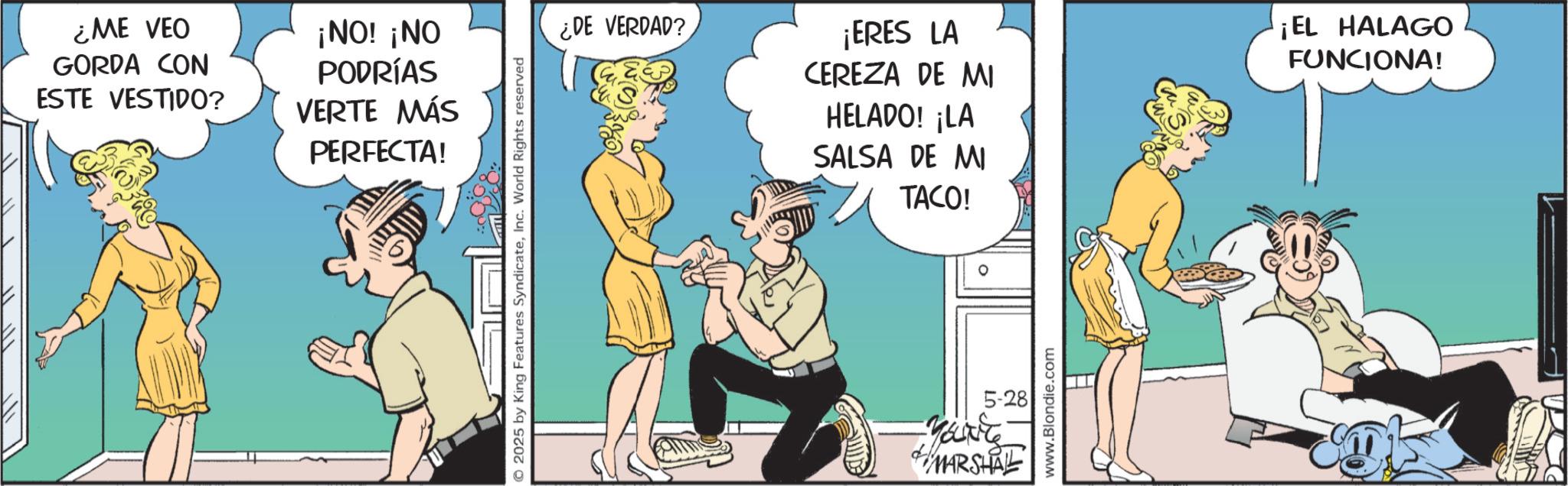 Animated cartoon OCR: ¿ME VEO GORDA CON ESTE VESTIDO? ¡NO! ¡NO PODRÍAS VERTE MÁS PERFECTA! © 2025 by King Features SyndicateInc. World Rights reserved ¿DE VERDAD? ¡ERES LA CEREZA DE MI HELADO! ¡LA SALSA DE MI TACO! ¡EL HALAGO FUNCIONA! 5-28 ?? ?? MARSHALL www.Blondie.com ¿ ME VEO GORDA CON ESTE VESTIDO ? ¡ NO ! ¡ NO PODRÍAS VERTE MÁS PERFECTA ! © 2025 by King Features SyndicateInc. World Rights reserved ¿ DE VERDAD ? ¡ ERES LA CEREZA DE MI HELADO ! ¡ LA SALSA DE MI TACO ! ¡ EL HALAGO FUNCIONA ! 5-28 ?? ?? MARSHALL www.Blondie.com