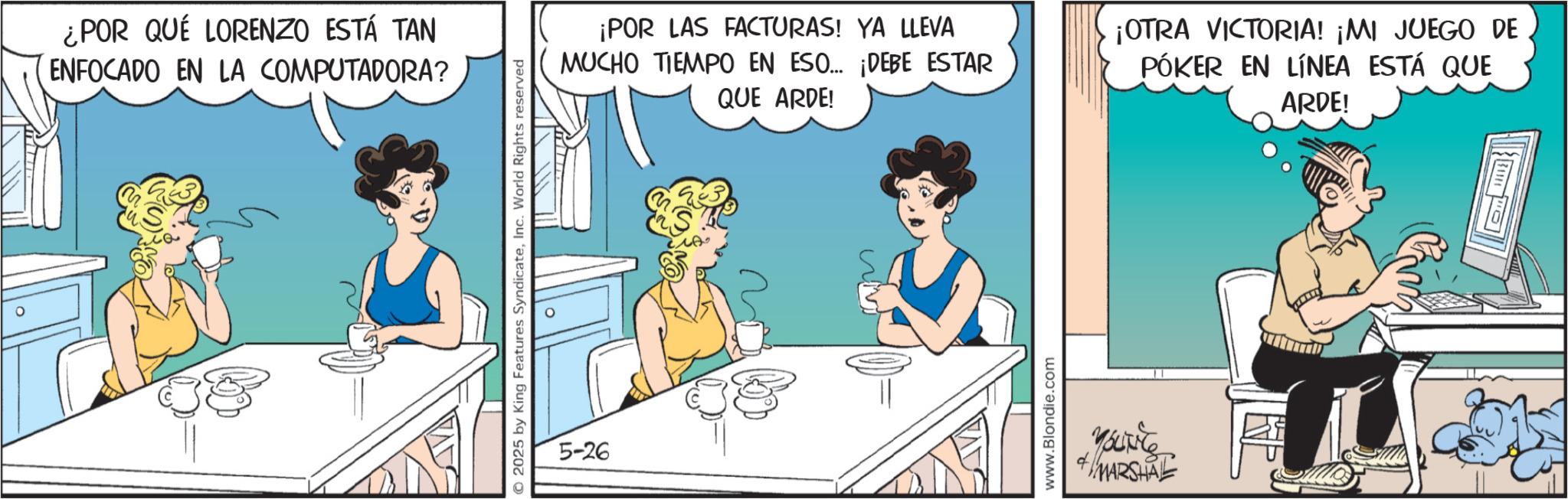 Fictional character OCR: ¿POR QUÉ LORENZO ESTÁ TAN ENFOCADO EN LA COMPUTADORA? © 2025 by King Features SyndicateInc. World Rights reserved 5-26 ¡POR LAS FACTURAS! YA LLEVA MUCHO TIEMPO EN ESO... ¡DEBE ESTAR QUE ARDE! ¡OTRA VICTORIA! ¡MI JUEGO DE PÓKER EN LÍNEA ESTÁ QUE ARDE! www.Blondie.com YouTiTe MARSHAL ¿ POR QUÉ LORENZO ESTÁ TAN ENFOCADO EN LA COMPUTADORA ? © 2025 by King Features SyndicateInc. World Rights reserved 5-26 ¡ POR LAS FACTURAS ! YA LLEVA MUCHO TIEMPO EN ESO ... ¡ DEBE ESTAR QUE ARDE ! ¡ OTRA VICTORIA ! ¡ MI JUEGO DE PÓKER EN LÍNEA ESTÁ QUE ARDE ! www.Blondie.com YouTiTe MARSHAL