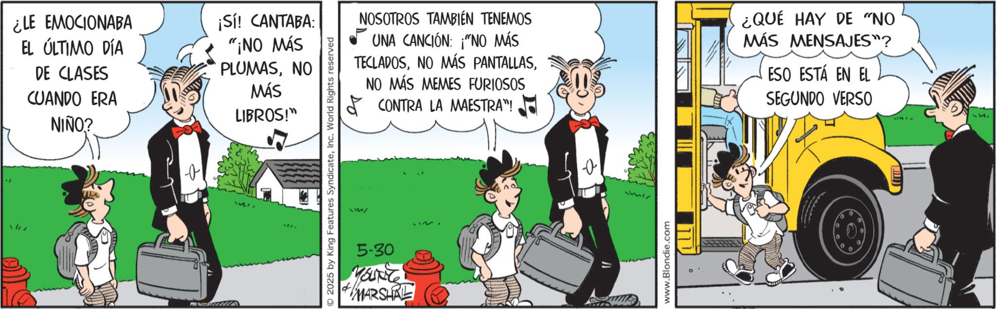 Publication OCR: ¿LE EMOCIONABA EL ÚLTIMO DÍA DE CLASES CUANDO ERA NIÑO? ¡Sí! CANTABA: "¡NO MÁS PLUMASNO MÁS LIBROS!" O 2025 by King Features SyndicateInc. World Rights reserved 5-30 YOUNG MARSHAL NOSOTROS TAMBIÉN TENEMOS UNA CANCIÓN: "NO MÁS TECLADOS?? NO MÁS MEMES FURIOSOS CONTRA LA MAESTRA"! ¿QUÉ HAY DE "NO MÁS MENSAJES"? ESO ESTÁ EN EL SEGUNDO VERSO www.Blondie.com ¿ LE EMOCIONABA EL ÚLTIMO DÍA DE CLASES CUANDO ERA NIÑO ? ¡ Sí ! CANTABA : " ¡ NO MÁS PLUMASNO MÁS LIBROS ! " O 2025 by King Features SyndicateInc. World Rights reserved 5-30 YOUNG MARSHAL NOSOTROS TAMBIÉN TENEMOS UNA CANCIÓN : " NO MÁS TECLADOSNO MÁS PANTALLAS?? NO MÁS MEMES FURIOSOS CONTRA LA MAESTRA " ! ¿ QUÉ HAY DE " NO MÁS MENSAJES " ? ESO ESTÁ EN EL SEGUNDO VERSO www.Blondie.com