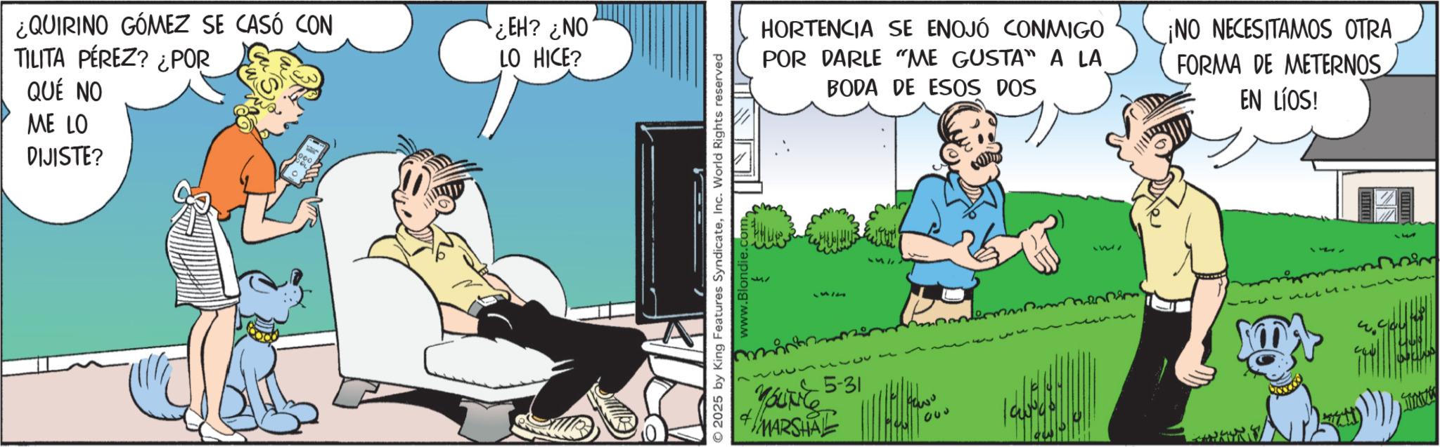 Publication OCR: ¿QUIRINO GÓMEZ SE CASÓ CON TILITA PÉREZ? ¿POR QUE NO ME LO DIJISTE? EH? ¿NO LO HICE? © 2025 by King Features SyndicateInc. World Rights reserved HORTENCIA SE ENOJÓ CONMIGO POR DARLE "ME GUSTA" A LA BODA DE ESOS DOS ¡NO NECESITAMOS OTRA FORMA DE METERNOS EN LÍOS! 1512 257 YOU 5-31 YOUNG +MARSHAL wo 550 1 TINK ¿ QUIRINO GÓMEZ SE CASÓ CON TILITA PÉREZ ? ¿ POR QUE NO ME LO DIJISTE ? EH ? ¿ NO LO HICE ? © 2025 by King Features SyndicateInc. World Rights reserved HORTENCIA SE ENOJÓ CONMIGO POR DARLE " ME GUSTA " A LA BODA DE ESOS DOS ¡ NO NECESITAMOS OTRA FORMA DE METERNOS EN LÍOS ! 1512 257 YOU 5-31 YOUNG + MARSHAL wo 550 1 TINK