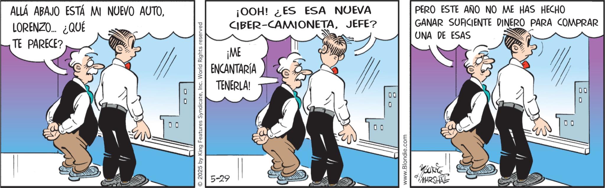 Animated cartoon OCR: ALLÁ ABAJO ESTÁ MI NUEVO AUTOLORENZO... ¿QUÉ TE PARECE? oo © 2025 by King Features SyndicateInc. World Rights reserved ¡OOH! ¿ES ESA NUEVA CIBER-CAMIONETAJEFE? ¡ME ENCANTARÍA TENERLA! PERO ESTE AÑO NO ME HAS HECHO GANAR SUFICIENTE DINERO PARA COMPRAR UNA DE ESAS 5-29 0 0 00 0 www.Blondie.com YOUTC MARSHAL ALLÁ ABAJO ESTÁ MI NUEVO AUTOLORENZO ... ¿ QUÉ TE PARECE ? oo © 2025 by King Features SyndicateInc. World Rights reserved ¡ OOH ! ¿ ES ESA NUEVA CIBER - CAMIONETAJEFE ? ¡ ME ENCANTARÍA TENERLA ! PERO ESTE AÑO NO ME HAS HECHO GANAR SUFICIENTE DINERO PARA COMPRAR UNA DE ESAS 5-29 0 0 00 0 www.Blondie.com YOUTC MARSHAL