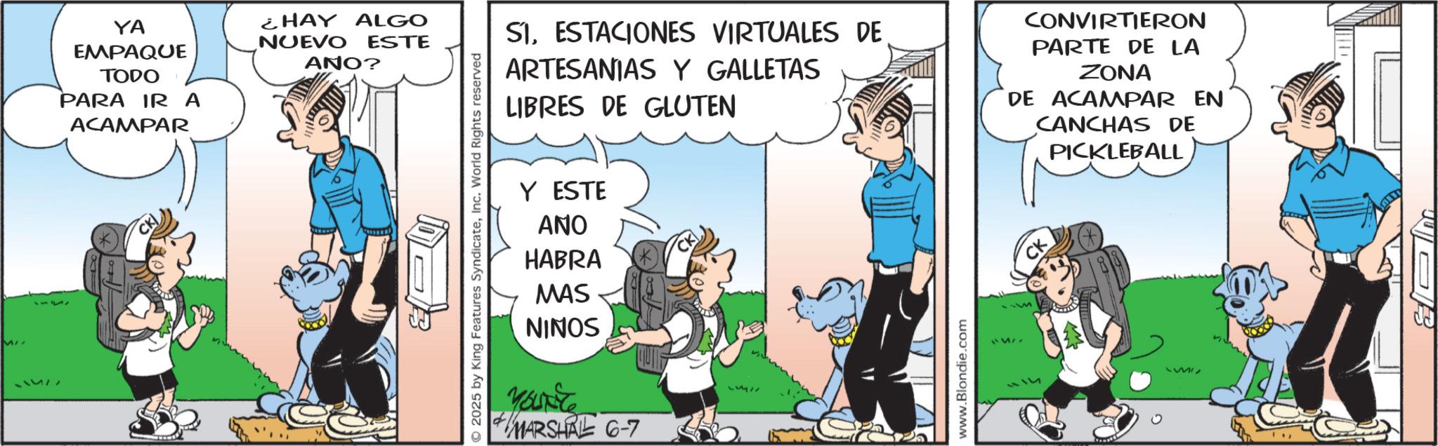 Animated cartoon OCR: MI 71577 YA EMPAQUE TODO PARA IRA ACAMPAR CK) ¿HAY ALGO NUEVO ESTE ANO? SI. ESTACIONES VIRTUALES DE ARTESANIAS Y GALLETAS LIBRES DE GLUTEN CONVIRTIERON PARTE DE LA ZONA DE ACAMPAR EN CANCHAS DE PICKLEBALL 2025 by King Features SyndicateInc. World Rights reserved Y ESTE ANO HABRA MAS NINOS MARSHAL 6-7 PU www.Blondie.com CK MI 71577 YA EMPAQUE TODO PARA IRA ACAMPAR CK ) ¿ HAY ALGO NUEVO ESTE ANO ? SI . ESTACIONES VIRTUALES DE ARTESANIAS Y GALLETAS LIBRES DE GLUTEN CONVIRTIERON PARTE DE LA ZONA DE ACAMPAR EN CANCHAS DE PICKLEBALL 2025 by King Features SyndicateInc. World Rights reserved Y ESTE ANO HABRA MAS NINOS MARSHAL 6-7 PU www.Blondie.com CK