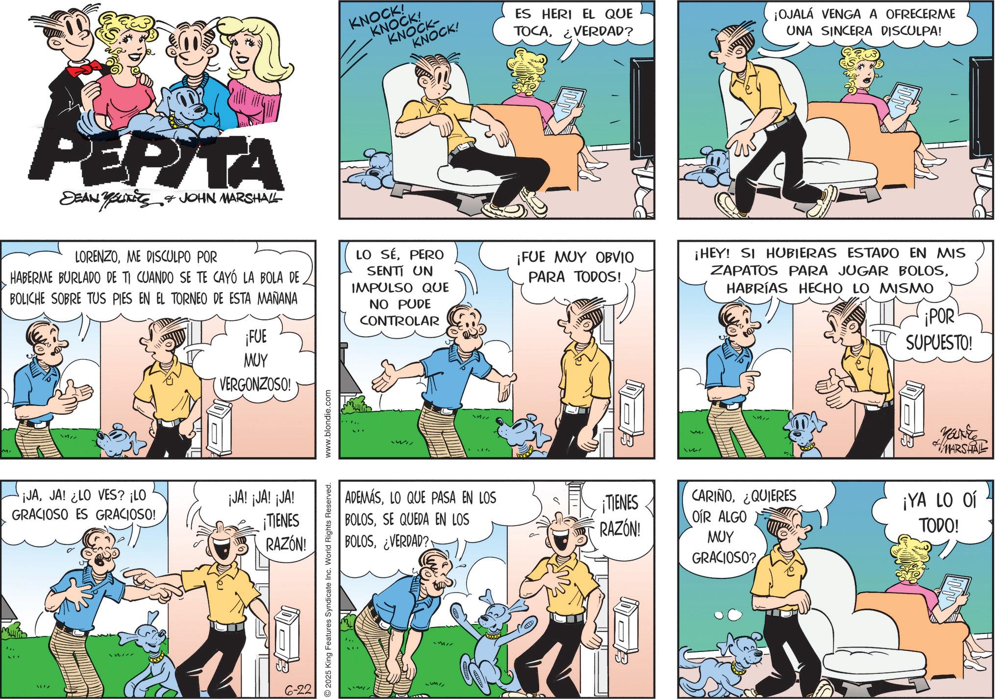 Animation OCR: PEPITA DEAN YOUNITS & JOHN MARSHALL KNOCK! KNOCK! KNOCK- KNOCK! ES HERI EL QUE TOCAVERDAD? ¡OJALÁ VENGA A OFRECERME UNA SINCERA DISCULPA! LORENZOME DISCULPO POR HABERME BURLADO DE TI CUANDO SE TE CAYÓ LA BOLA DE. BOLICHE SOBRE TUS PIES EN EL TORNEO DE ESTA MAÑANA ¡FUE LO SÉPERO SENTI UN IMPULSO QUE NO PUDE CONTROLAR ¡JAJA! ¿LO VES? ¡LO GRACIOSO ES GRACIOSO! MUY VERGONZOSO! ¡JA! ¡JA! ¡JA! ¡TIENES RAZÓN! 6-22 2025 King Features Syndicate Inc. World Rights Reserved. www.blondie.com Wi ADEMÁSLO QUE PASA EN LOS BOLOSSE QUEDA EN LOS BOLOS¿VERDAD? ¡FUE MUY OBVIO PARA TODOS! ¡HEY! SI HUBIERAS ESTADO EN MIS ZAPATOS PARA JUGAR BOLOSHABRÍAS HECHO LO MISMO ¡POR SUPUESTO! MARSHAL ¡TIENES CARIÑO¿QUIERES OIR ALGO ¡YA LO O RAZÓN! TODO! MUY GRACIOSO? PEPITA DEAN YOUNITS & JOHN MARSHALL KNOCK ! KNOCK ! KNOCK- KNOCK ! ES HERI EL QUE TOCAVERDAD ? ¡ OJALÁ VENGA A OFRECERME UNA SINCERA DISCULPA ! LORENZOME DISCULPO POR HABERME BURLADO DE TI CUANDO SE TE CAYÓ LA BOLA DE . BOLICHE SOBRE TUS PIES EN EL TORNEO DE ESTA MAÑANA ¡ FUE LO SÉPERO SENTI UN IMPULSO QUE NO PUDE CONTROLAR ¡ JAJA ! ¿ LO VES ? ¡ LO GRACIOSO ES GRACIOSO ! MUY VERGONZOSO ! ¡ JA ! ¡ JA ! ¡ JA ! ¡ TIENES RAZÓN ! 6-22 2025 King Features Syndicate Inc. World Rights Reserved . www.blondie.com Wi ADEMÁSLO QUE PASA EN LOS BOLOSSE QUEDA EN LOS BOLOS¿ VERDAD ? ¡ FUE MUY OBVIO PARA TODOS ! ¡ HEY ! SI HUBIERAS ESTADO EN MIS ZAPATOS PARA JUGAR BOLOSHABRÍAS HECHO LO MISMO ¡ POR SUPUESTO ! MARSHAL ¡ TIENES CARIÑO¿ QUIERES OIR ALGO ¡ YA LO O RAZÓN ! TODO ! MUY GRACIOSO ?