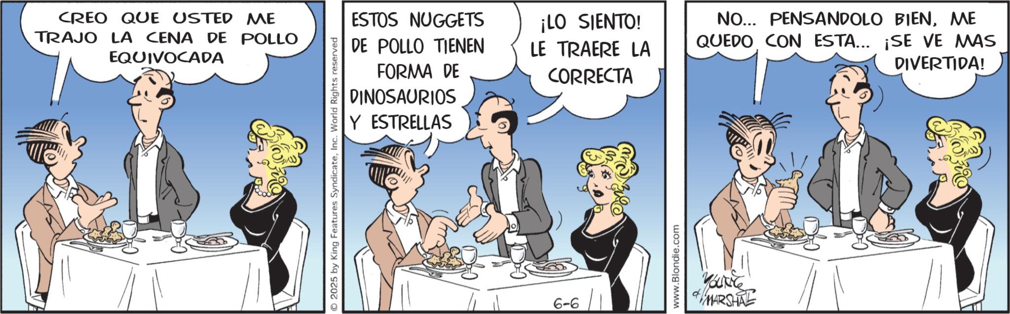 Comic book OCR: CREO QUE USTED ME TRAJO LA CENA DE POLLO EQUIVOCADA ESTOS NUGGETS ¡LO SIENTO! DE POLLO TIENEN FORMA DE DINOSAURIOS Y ESTRELLAS LE TRAERE LA CORRECTA © 2025 by King Features SyndicateInc. World Rights reserved 6-6 www.Blondie.com Youce MARSHAL NO... PENSANDOLO BIENME QUEDO CON ESTA... ¡SE VE MAS DIVERTIDA! CREO QUE USTED ME TRAJO LA CENA DE POLLO EQUIVOCADA ESTOS NUGGETS ¡ LO SIENTO ! DE POLLO TIENEN FORMA DE DINOSAURIOS Y ESTRELLAS LE TRAERE LA CORRECTA © 2025 by King Features SyndicateInc. World Rights reserved 6-6 www.Blondie.com Youce MARSHAL NO ... PENSANDOLO BIENME QUEDO CON ESTA ... ¡ SE VE MAS DIVERTIDA !