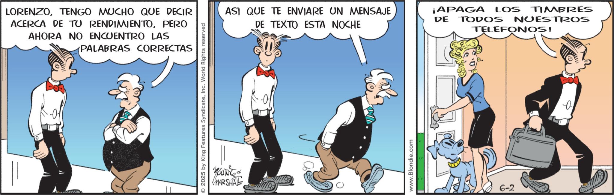 Comic book OCR: LORENZOTENGO MUCHO QUE DECIR ACERCA DE TU RENDIMIENTOPERO AHORA NO ENCUENTRO LAS PALABRAS CORRECTAS 2025 by King Features SyndicateInc. World Rights reserved MARSHAL ASI QUE TE ENVIARE UN MENSAJE DE TEXTO ESTA NOCHE ¡APAGA LOS TIMBRES DE TODOS NUESTROS TELEFONOS! www.Blondie.com 6-2 b LORENZOTENGO MUCHO QUE DECIR ACERCA DE TU RENDIMIENTOPERO AHORA NO ENCUENTRO LAS PALABRAS CORRECTAS 2025 by King Features SyndicateInc. World Rights reserved MARSHAL ASI QUE TE ENVIARE UN MENSAJE DE TEXTO ESTA NOCHE ¡ APAGA LOS TIMBRES DE TODOS NUESTROS TELEFONOS ! www.Blondie.com 6-2 b