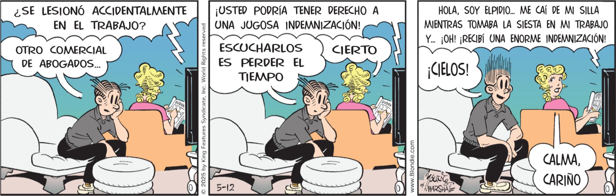 Gesture OCR: ¿SE LESIONÓ ACCIDENTALMENTE EN EL TRABAJO? OTRO COMERCIAL DE ABOGADOS... SUDO © 2025 by King Features SyndicateInc. World Rights reserved 5-12 ¡USTED PODRÍA TENER DERECHO A UNA JUGOSA INDEMNIZACIÓN! ESCUCHARLOS ES PERDER EL TIEMPO CIERTO HOLASOY ELPIDIO... ME CAÍ DE MI SILLA MIENTRAS TOMABA LA SIESTA EN MI TRABAJO Y... ¡OH! ¡RECIBÍ UNA ENORME INDEMNIZACIÓN! ¡CIELOS! SUDOK www.Blondie.com MARSHAL CALMACARIÑO ¿ SE LESIONÓ ACCIDENTALMENTE EN EL TRABAJO ? OTRO COMERCIAL DE ABOGADOS ... SUDO © 2025 by King Features SyndicateInc. World Rights reserved 5-12 ¡ USTED PODRÍA TENER DERECHO A UNA JUGOSA INDEMNIZACIÓN ! ESCUCHARLOS ES PERDER EL TIEMPO CIERTO HOLASOY ELPIDIO ... ME CAÍ DE MI SILLA MIENTRAS TOMABA LA SIESTA EN MI TRABAJO Y ... ¡ OH ! ¡ RECIBÍ UNA ENORME INDEMNIZACIÓN ! ¡ CIELOS ! SUDOK www.Blondie.com MARSHAL CALMA